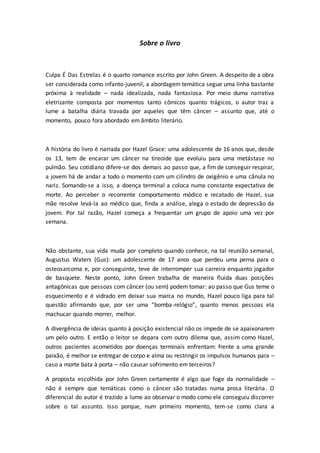 Sobre o livro 
Culpa É Das Estrelas é o quarto romance escrito por John Green. A despeito de a obra 
ser considerada como infanto-juvenil, a abordagem temática segue uma linha bastante 
próxima à realidade – nada idealizada, nada fantasiosa. Por meio duma narrativa 
eletrizante composta por momentos tanto cômicos quanto trágicos, o autor traz a 
lume a batalha diária travada por aqueles que têm câncer – assunto que, até o 
momento, pouco fora abordado em âmbito literário. 
A história do livro é narrada por Hazel Grace: uma adolescente de 16 anos que, desde 
os 13, tem de encarar um câncer na tireoide que evoluiu para uma metástase no 
pulmão. Seu cotidiano difere-se dos demais ao passo que, a fim de conseguir respirar, 
a jovem há de andar a todo o momento com um cilindro de oxigênio e uma cânula no 
nariz. Somando-se a isso, a doença terminal a coloca numa constante expectativa de 
morte. Ao perceber o recorrente comportamento módico e recatado de Hazel, sua 
mãe resolve levá-la ao médico que, finda a análise, alega o estado de depressão da 
jovem. Por tal razão, Hazel começa a frequentar um grupo de apoio uma vez por 
semana. 
Não obstante, sua vida muda por completo quando conhece, na tal reunião semanal, 
Augustus Waters (Gus): um adolescente de 17 anos que perdeu uma perna para o 
osteosarcoma e, por conseguinte, teve de interromper sua carreira enquanto jogador 
de basquete. Neste ponto, John Green trabalha de maneira fluida duas posições 
antagônicas que pessoas com câncer (ou sem) podem tomar: ao passo que Gus teme o 
esquecimento e é vidrado em deixar sua marca no mundo, Hazel pouco liga para tal 
questão afirmando que, por ser uma “bomba-relógio”, quanto menos pessoas ela 
machucar quando morrer, melhor. 
A divergência de ideias quanto à posição existencial não os impede de se apaixonarem 
um pelo outro. E então o leitor se depara com outro dilema que, assim como Hazel, 
outros pacientes acometidos por doenças terminais enfrentam: frente a uma grande 
paixão, é melhor se entregar de corpo e alma ou restringir os impulsos humanos para – 
caso a morte bata à porta – não causar sofrimento em terceiros? 
A proposta escolhida por John Green certamente é algo que foge da normalidade – 
não é sempre que temáticas como o câncer são tratadas numa prosa literária. O 
diferencial do autor é trazido a lume ao observar o modo como ele conseguiu discorrer 
sobre o tal assunto. Isso porque, num primeiro momento, tem-se como clara a 
 