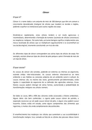Câncer 
O que é? 
Câncer é o nome dado a um conjunto de mais de 100 doenças que têm em comum o 
crescimento desordenado (maligno) de células que invadem os tecidos e órgãos, 
podendo espalhar-se (metástase) para outras regiões do corpo. 
Dividindo-se rapidamente, estas células tendem a ser muito agressivas e 
incontroláveis, determinando a formação de tumores (acúmulo de células cancerosas) 
ou neoplasias malignas. Por outro lado, um tumor benigno significa simplesmente uma 
massa localizada de células que se multiplicam vagarosamente e se assemelham ao 
seu tecido original, raramente constituindo um risco de vida. 
Os diferentes tipos de câncer correspondem aos vários tipos de células do corpo. Por 
exemplo, existem diversos tipos de câncer de pele porque a pele é formada de mais de 
um tipo de célula. 
O que causa? 
As causas de câncer são variadas, podendo ser externas ou internas ao organismo, 
estando ambas inter-relacionadas. As causas externas relacionam-se ao meio 
ambiente e aos hábitos ou costumes próprios de um ambiente social e cultural. As 
causas internas são, na maioria das vezes, geneticamente pré-determinadas, estão 
ligadas à capacidade do organismo de se defender das agressões externas. Esses 
fatores causais podem interagir de várias formas, aumentando a probabilidade de 
transformações malignas nas células normais. 
De todos os casos, 80% a 90% dos cânceres estão associados a fatores ambientais. 
Alguns deles são bem conhecidos: o cigarro pode causar câncer de pulmão, a 
exposição excessiva ao sol pode causar câncer de pele, e alguns vírus podem causar 
leucemia. Outros estão em estudo, como alguns componentes dos alimentos que 
ingerimos, e muitos são ainda completamente desconhecidos. 
O envelhecimento traz mudanças nas células que aumentam a sua suscetibilidade à 
transformação maligna. Isso, somado ao fato de as células das pessoas idosas terem 
 
