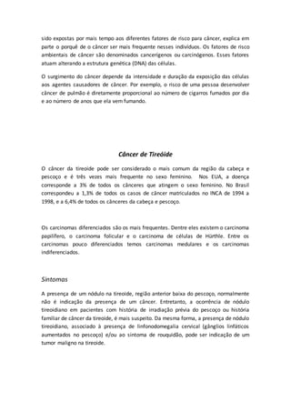 sido expostas por mais tempo aos diferentes fatores de risco para câncer, explica em 
parte o porquê de o câncer ser mais frequente nesses indivíduos. Os fatores de risco 
ambientais de câncer são denominados cancerígenos ou carcinógenos. Esses fatores 
atuam alterando a estrutura genética (DNA) das células. 
O surgimento do câncer depende da intensidade e duração da exposição das células 
aos agentes causadores de câncer. Por exemplo, o risco de uma pessoa desenvolver 
câncer de pulmão é diretamente proporcional ao número de cigarros fumados por dia 
e ao número de anos que ela vem fumando. 
Câncer de Tireóide 
O câncer da tireoide pode ser considerado o mais comum da região da cabeça e 
pescoço e é três vezes mais frequente no sexo feminino. Nos EUA, a doença 
corresponde a 3% de todos os cânceres que atingem o sexo feminino. No Brasil 
correspondeu a 1,3% de todos os casos de câncer matriculados no INCA de 1994 a 
1998, e a 6,4% de todos os cânceres da cabeça e pescoço. 
Os carcinomas diferenciados são os mais frequentes. Dentre eles existem o carcinoma 
papilífero, o carcinoma folicular e o carcinoma de células de Hürthle. Entre os 
carcinomas pouco diferenciados temos carcinomas medulares e os carcinomas 
indiferenciados. 
Sintomas 
A presença de um nódulo na tireoide, região anterior baixa do pescoço, normalmente 
não é indicação da presença de um câncer. Entretanto, a ocorrência de nódulo 
tireoidiano em pacientes com história de irradiação prévia do pescoço ou história 
familiar de câncer da tireoide, é mais suspeito. Da mesma forma, a presença de nódulo 
tireoidiano, associado à presença de linfonodomegalia cervical (gânglios linfáticos 
aumentados no pescoço) e/ou ao sintoma de rouquidão, pode ser indicação de um 
tumor maligno na tireoide. 
 