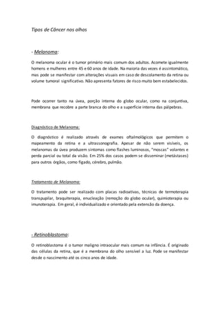 Tipos de Câncer nos olhos 
- Melanoma: 
O melanoma ocular é o tumor primário mais comum dos adultos. Acomete igualmente 
homens e mulheres entre 45 e 60 anos de idade. Na maioria das vezes é assintomático, 
mas pode se manifestar com alterações visuais em caso de descolamento da retina ou 
volume tumoral significativo. Não apresenta fatores de risco muito bem estabelecidos. 
Pode ocorrer tanto na úvea, porção interna do globo ocular, como na conjuntiva, 
membrana que recobre a parte branca do olho e a superfície interna das pálpebras. 
Diagnóstico de Melanoma: 
O diagnóstico é realizado através de exames oftalmológicos que permitem o 
mapeamento da retina e a ultrassonografia. Apesar de não serem visíveis, os 
melanomas da úvea produzem sintomas como flashes luminosos, “moscas” volantes e 
perda parcial ou total da visão. Em 25% dos casos podem se disseminar (metástases) 
para outros órgãos, como fígado, cérebro, pulmão. 
Tratamento de Melanoma: 
O tratamento pode ser realizado com placas radioativas, técnicas de termoterapia 
transpupilar, braquiterapia, enucleação (remoção do globo ocular), quimioterapia ou 
imunoterapia. Em geral, é individualizado e orientado pela extensão da doença. 
- Retinoblastoma: 
O retinoblastoma é o tumor maligno intraocular mais comum na infância. É originado 
das células da retina, que é a membrana do olho sensível a luz. Pode se manifestar 
desde o nascimento até os cinco anos de idade. 
 