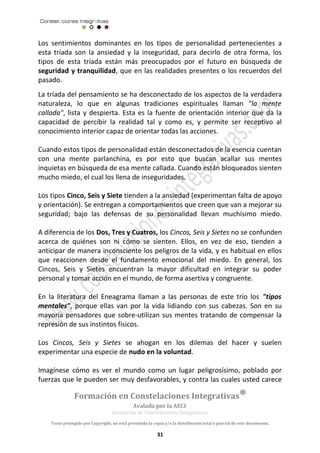 Los sentimientos dominantes en los tipos de personalidad pertenecientes a 
esta tríada son la ansiedad y la inseguridad, para decirlo de otra forma, los 
tipos de esta tríada están más preocupados por el futuro en búsqueda de 
seguridad y tranquilidad, que en las realidades presentes o los recuerdos del 
pasado. 
La tríada del pensamiento se ha desconectado de los aspectos de la verdadera 
naturaleza, lo que en algunas tradiciones espirituales llaman "la mente 
callada", lista y despierta. Esta es la fuente de orientación interior que da la 
capacidad de percibir la realidad tal y como es, y permite ser receptivo al 
conocimiento interior capaz de orientar todas las acciones. 
Cuando estos tipos de personalidad están desconectados de la esencia cuentan 
con una mente parlanchina, es por esto que buscan acallar sus mentes 
inquietas en búsqueda de esa mente callada. Cuando están bloqueados sienten 
mucho miedo, el cual los llena de inseguridades. 
Los tipos Cinco, Seis y Siete tienden a la ansiedad (experimentan falta de apoyo 
y orientación). Se entregan a comportamientos que creen que van a mejorar su 
seguridad; bajo las defensas de su personalidad llevan muchísimo miedo. 
A diferencia de los Dos, Tres y Cuatros, los Cincos, Seis y Sietes no se confunden 
acerca de quiénes son ni cómo se sienten. Ellos, en vez de eso, tienden a 
anticipar de manera inconsciente los peligros de la vida, y es habitual en ellos 
que reaccionen desde el fundamento emocional del miedo. En general, los 
Cincos, Seis y Sietes encuentran la mayor dificultad en integrar su poder 
personal y tomar acción en el mundo, de forma asertiva y congruente. 
En la literatura del Eneagrama llaman a las personas de este trío los "tipos 
mentales", porque ellas van por la vida lidiando con sus cabezas. Son en su 
mayoría pensadores que sobre-utilizan sus mentes tratando de compensar la 
represión de sus instintos físicos. 
Los Cincos, Seis y Sietes se ahogan en los dilemas del hacer y suelen 
experimentar una especie de nudo en la voluntad. 
Imagínese cómo es ver el mundo como un lugar peligrosísimo, poblado por 
fuerzas que le pueden ser muy desfavorables, y contra las cuales usted carece 
Formación en Constelaciones Integrativas® 
Avalada por la AECI 
Asociación de Constelaciones Integrativas. 
Texto protegido por Copyright, no está permitida la copia y/o la distribución total o parcial de este documento. 
31 
 