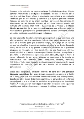 Como ya se ha indicado, fue sistematizada por Gurdjieff dentro de su "Cuarto 
Camino", transmitida a prestigiosos buscadores de todo el mundo por el 
maestro espiritual Oscar Ichazo e investigada, completada y sistematizada 
-motivado por el uso erróneo y comercial que algunas personas estaban 
haciendo de esta vía, en su origen espiritual- por uno de los pioneros del 
Movimiento para el Potencial Humano, el psiquiatra chileno y creador del 
Instituto SAT (Seekers After Truth - Buscadores de la Verdad-), el Doctor 
Claudio Naranjo. Hoy día se conoce como Eneagrama, que sería una especie de 
mapa cósmico, que representa geométricamente las leyes universales e indica 
un posible camino de conocimiento y de realización. 
Lo más fascinante de esta herramienta psicoespiritual es que constituye una 
Vía que puede convertirse en toda una Guía de vida y en una forma de ser y de 
estar en el mundo, pero que, al mismo tiempo, no se erige en un sistema 
cerrado para justificar la propia conducta o clasificar a los demás. Recuerdo 
cómo, en los años 60 y 70, quienes se acercaban al estudio de sí quedaban 
atrapados en tipologías de tipo constitutivo -se era físicamente atlético, 
asténico o pícnico, o temperamentalmente colérico, flemático o sanguíneo- o 
planetario -se era venusiano, jupiteriano, lunar, solar, etc., según la mayor o 
menor influencia de un astro-. Quienes se acercaban a la terapia se 
familiarizaban con términos como compulsivo, obsesivo, narcisista, 
histriónico... Todas estas tipologías servían como primera aproximación o para 
diagnosticar los síntomas, pero no para ahondar en el núcleo de la 
personalidad. 
Desde esta perspectiva, cualquier neurosis no sería sino una particular 
búsqueda y pérdida de Ser, una estrategia dominante que acerca a la ilusión 
de la meta, pero que nos mantiene siempre sedientos. Las nueve pasiones, 
basadas en otras tantas distorsiones cognitivas, se convierten así en formas 
personales de buscar el núcleo del verdadero Yo -y de alejarse sin saberlo del 
mismo-. A su vez, generan nueve tipos de carácter, abordados en los siguientes 
capítulos, que podrían sintetizarse, a riesgo de simplificar, como sigue: 
Formación en Constelaciones Integrativas® 
Avalada por la AECI 
Asociación de Constelaciones Integrativas. 
Texto protegido por Copyright, no está permitida la copia y/o la distribución total o parcial de este documento. 
7 
 