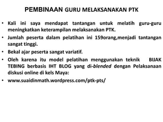 PEMBINAAN GURU MELAKSANAKAN PTK 
• Kali ini saya mendapat tantangan untuk melatih guru-guru 
meningkatkan keterampilan melaksanakan PTK. 
• Jumlah peserta dalam pelatihan ini 159orang,menjadi tantangan 
sangat tinggi. 
• Bekal ajar peserta sangat variatif. 
• Oleh karena itu model pelatihan menggunakan teknik BIJAK 
TEBING berbasis IHT BLOG yang di-blended dengan Pelaksanaan 
diskusi online di kels Maya: 
• www.suaidinmath.wordpress.com/ptk-pts/ 
 