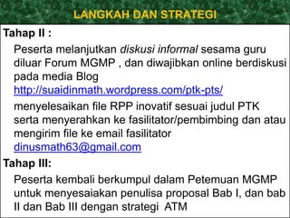 LANGKAH DAN STRATEGI 
Tahap II : 
Peserta melanjutkan diskusi informal sesama guru 
diluar Forum MGMP , dan diwajibkan online berdiskusi 
pada media Blog 
http://suaidinmath.wordpress.com/ptk-pts/ 
menyelesaikan file RPP inovatif sesuai judul PTK 
serta menyerahkan ke fasilitator/pembimbing dan atau 
mengirim file ke email fasilitator 
dinusmath63@gmail.com 
Tahap III: 
Peserta kembali berkumpul dalam Petemuan MGMP 
untuk menyesaiakan penulisa proposal Bab I, dan bab 
II dan Bab III dengan strategi ATM 
 