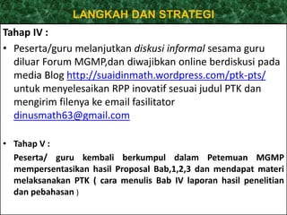 LANGKAH DAN STRATEGI 
Tahap IV : 
• Peserta/guru melanjutkan diskusi informal sesama guru 
diluar Forum MGMP,dan diwajibkan online berdiskusi pada 
media Blog http://suaidinmath.wordpress.com/ptk-pts/ 
untuk menyelesaikan RPP inovatif sesuai judul PTK dan 
mengirim filenya ke email fasilitator 
dinusmath63@gmail.com 
• Tahap V : 
Peserta/ guru kembali berkumpul dalam Petemuan MGMP 
mempersentasikan hasil Proposal Bab,1,2,3 dan mendapat materi 
melaksanakan PTK ( cara menulis Bab IV laporan hasil penelitian 
dan pebahasan ) 
 