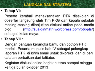 LANGKAH DAN STRATEGI 
• Tahap VI: 
Peserta kembali merlaksanakan PTK disekolah di 
obserfer langsung oleh Tim PKG dan kepala sekolah 
masing-masing dilanjutkan diskusi online pada media 
blog (http://suaidinmath.wordpress.com/ptk-pts/) 
sebagai kelas maya. 
• Tahap VII : 
Dengan bantuan kerangka bantu dan cotnoh PTK 
model , Peserta menulis bab IV sebagai pelengkap 
laporan PTK di kirim email untuk dikoreksi dan di beri 
catatan perbaikan dari falitator. 
Kegiatan diskusi online berjalan terus sampai minggu 
ke tiga bulan oktober 2013 
 