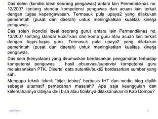  Das solen (kondisi ideal seorang pengawas) antara lain Permendiknas no. 
12/2007 tentang standar kompetensi pengawas dan acuan lain terkait 
dengan tugas kepengawasan. Termasuk pula upaya2 yang dilakukan 
pemerintah (pusat dan daerah) untuk meningkatkan kualitas kinerja 
pengawas. 
 Das solen (kondisi ideal seorang guru) antara lain Permendiknas no. 
13/2007 tentang standar kualifikasi dan komp guru atau acuan lain terkait 
dengan tugas-tugas guru. Termasuk pula upaya2 yang dilakukan 
pemerintah (pusat dan daerah) untuk meningkatkan kualitas kinerja 
pengawas. 
 Das sein (kenyataan) yang dirumuskan berdasarkan pengamatan terhadap 
kompetensi pengawas , hasil observasi/supervisi kompetensi guru 
melaksanakan PTK. Disertai data autentik/bukti2 berdasarkan sumber yang 
sah. 
 Mengapa teknik teknik “bijak tebing” berbasis IHT dan media blog dipilih 
sebagai alternatif pemecahan masalah? Apa saja keunggulan dan 
kelemahannya ditinjau dari bisa atau tidaknya dilaksanakan di Kab Dompu? 
04/10/2014 3 
 