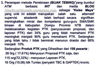 3. Penerapan metode Pembinaan (BIJAK TEBING)”yang bumbui 
ATM berbasis IHT dan media BLOG 
http://suaidinmath.wordpress.com sebagai “Kelas Maya” 
yang unik ini adalah merupakan salah satu alternatif 
supervisi akademik telah berhasil secara signifikan 
meningkatkan minat dan kompetensi guru-guru SMA/SMK 
binaan di kabupaten Dompu Provinsi NTB dalam 
melaksanakan kegiatan PTK (penyususnan proposal, dan 
laporan PTK) dari 34% guru yang tidak memahami PTK 
meningkat menjadi 90% guru memahami PTK. Sedangkan 
yang tidak tahu / tidak berminat menurun drastis dari 66% 
menjadi 10%. 
Sedangkan Produk PTK yang Dihasilkan dari 159 peserta : 
26 0rg ( 17,61%) Menyusun Proposal PTK saja, dan 
115 org(72,33%) : menyusun Laporan PTK, 
16 Org (10,06) tdk Tuntas (penyakit TBC & GAPTEK) kronis. 
 