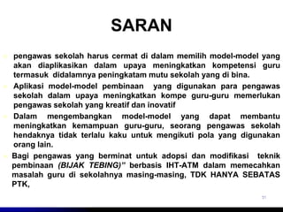 SARAN 
 pengawas sekolah harus cermat di dalam memilih model-model yang 
akan diaplikasikan dalam upaya meningkatkan kompetensi guru 
termasuk didalamnya peningkatam mutu sekolah yang di bina. 
 Aplikasi model-model pembinaan yang digunakan para pengawas 
sekolah dalam upaya meningkatkan kompe guru-guru memerlukan 
pengawas sekolah yang kreatif dan inovatif 
 Dalam mengembangkan model-model yang dapat membantu 
meningkatkan kemampuan guru-guru, seorang pengawas sekolah 
hendaknya tidak terlalu kaku untuk mengikuti pola yang digunakan 
orang lain. 
 Bagi pengawas yang berminat untuk adopsi dan modifikasi teknik 
pembinaan (BIJAK TEBING)” berbasis IHT-ATM dalam memecahkan 
masalah guru di sekolahnya masing-masing, TDK HANYA SEBATAS 
PTK, 
31 
 