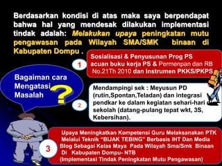 Berdasarkan kondisi di atas maka saya berpendapat 
bahwa hal yang mendesak dilakukan implementasi 
tindak adalah: Melakukan upaya peningkatan mutu 
pengawasan pada Wilayah SMA/SMK binaan di 
Kabupaten Dompu . 
Bagaiman cara 
Mengatasi 
Masalah 
Sosialisasi & Penyusunan Prog PS 
acuan buku kerja PS & Permenpan dan RB 
No.21Th 2010 dan Instrumen PKKS/PKPS 
Mendampingi sek : Meyusun PD 
(rutin,Spontan,Teladan) dan integrasi 
pendkar ke dalam kegiatan sehari-hari di 
sekolah (datang-pulang tepat wkt, 3S, 
Kebersihan). 
1 
2 
Upaya Meningkatkan Kompetensi Guru Melaksanakan PTK 
Melalui Teknik “BIJAK TEBING” Berbasis IHT Dan Media 
Blog Sebagai Kelas Maya Pada Wilayah Sma/Smk Binaan 
Di Kabupaten Dompu- NTB 
(Implementasi Tindak Peningkatan Mutu Pengawasan) 
3 
04/10/2014 9 
 