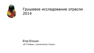 Грушевое исследование отрасли 
2014 
Егор Егошин 
«АГТ-Сибирь», соорганизатор «Груши» 
 