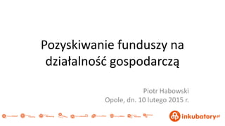 Pozyskiwanie funduszy na
działalnośd gospodarczą
Piotr Habowski
Opole, dn. 10 lutego 2015 r.
 