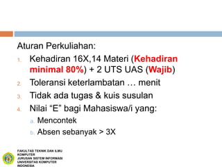 Aturan Perkuliahan:
1. Kehadiran 16X,14 Materi (Kehadiran
minimal 80%) + 2 UTS UAS (Wajib)
2. Toleransi keterlambatan … menit
3. Tidak ada tugas & kuis susulan
4. Nilai “E” bagi Mahasiswa/i yang:
a. Mencontek
b. Absen sebanyak > 3X
FAKULTAS TEKNIK DAN ILMU
KOMPUTER
JURUSAN SISTEM INFORMASI
UNIVERSITAS KOMPUTER
INDONESIA
 