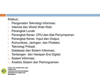Silabus;
1. Pengenalan Teknologi Informasi.
2. Internet dan World Wide Web.
3. Perangkat Lunak.
4. Perangkat Keras: CPU dan Alat Penyimpanan.
5. Perangkat Keras: Input dan Output.
6. Komunikasi, Jaringan, dan Proteksi.
7. Teknologi Pribadi.
8. Database dan Sistem Informasi.
9. Tantangan dan Harapan Era Digital.
10. Sistem Informasi.
11. Analisis Sistem dan Pemrograman.
FAKULTAS TEKNIK DAN ILMU
KOMPUTER
JURUSAN SISTEM INFORMASI
UNIVERSITAS KOMPUTER
INDONESIA
 