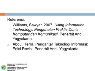Referensi;
1. Williams, Sawyer. 2007. Using Information
Technology: Pengenalan Praktis Dunia
Komputer dan Komunikasi. Penerbit Andi.
Yogyakarta.
2. Abdul, Terra. Pengantar Teknologi Informasi:
Edisi Revisi. Penerbit Andi. Yogyakarta.
FAKULTAS TEKNIK DAN ILMU
KOMPUTER
JURUSAN SISTEM INFORMASI
UNIVERSITAS KOMPUTER
INDONESIA
 