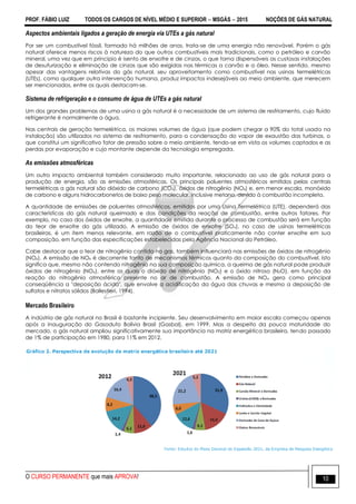 PROF. FÁBIO LUIZ TODOS OS CARGOS DE NÍVEL MÉDIO E SUPERIOR  MSGÁS  2015 NOÇÕES DE GÁS NATURAL
O CURSO PERMANENTE que mais APROVA! 10
Aspectos ambientais ligados a geração de energia via UTEs a gás natural
Por ser um combustível fóssil, formado há milhões de anos, trata-se de uma energia não renovável. Porém o gás
natural oferece menos riscos à natureza do que outros combustíveis mais tradicionais, como o petróleo e carvão
mineral, uma vez que em principio é isento de enxofre e de cinzas, o que torna dispensáveis as custosas instalações
de desufurização e eliminação de cinzas que são exigidas nas térmicas a carvão e a óleo. Nesse sentido, mesmo
apesar das vantagens relativas do gás natural, seu aproveitamento como combustível nas usinas termelétricas
(UTEs), como qualquer outra intervenção humana, produz impactos indesejáveis ao meio ambiente, que merecem
ser mencionados, entre os quais destacam-se.
Sistema de refrigeração e o consumo de água de UTEs a gás natural
Um dos grandes problemas de uma usina a gás natural é a necessidade de um sistema de resfriamento, cujo fluido
refrigerante é normalmente a água.
Nas centrais de geração termelétrica, os maiores volumes de água (que podem chegar a 90% do total usado na
instalação) são utilizados no sistema de resfriamento, para a condensação do vapor de exaustão das turbinas, o
que constitui um significativo fator de pressão sobre o meio ambiente, tendo-se em vista os volumes captados e as
perdas por evaporação e cujo montante depende da tecnologia empregada.
As emissões atmosféricas
Um outro impacto ambiental também considerado muito importante, relacionado ao uso de gás natural para a
produção de energia, são as emissões atmosféricas. Os principais poluentes atmosféricos emitidos pelas centrais
termelétricas a gás natural são dióxido de carbono (CO2), óxidos de nitrogênio (NOx) e, em menor escala, monóxido
de carbono e alguns hidrocarbonetos de baixo peso molecular, inclusive metano, devido à combustão incompleta.
A quantidade de emissões de poluentes atmosféricos, emitidos por uma Usina Termelétrica (UTE), dependerá das
características do gás natural queimado e das condições da reação de combustão, entre outros fatores. Por
exemplo, no caso dos óxidos de enxofre, a quantidade emitida durante o processo de combustão será em função
do teor de enxofre do gás utilizado. A emissão de óxidos de enxofre (SOx), no caso de usinas termelétricas
brasileiras, é um item menos relevante, em razão de o combustível praticamente não conter enxofre em sua
composição, em função das especificações estabelecidas pela Agência Nacional do Petróleo.
Cabe destacar que o teor de nitrogênio contido no gas, também influenciará nas emissões de óxidos de nitrogênio
(NOx). A emissão de NOx é decorrente tanto de mecanismos térmicos quanto da composição do combustível. Isto
significa que, mesmo não contendo nitrogênio na sua composição química, a queima de gás natural pode produzir
óxidos de nitrogênio (NOx), entre os quais o dióxido de nitrogênio (NO2) e o óxido nitroso (N2O), em função da
reação do nitrogênio atmosférico presente no ar de combustão. A emissão de NOx gera como principal
conseqüência a "deposição ácida", que envolve a acidificação da água das chuvas e mesmo a deposição de
sulfatos e nitratos sólidos (Ballestieri, 1994).
Mercado Brasileiro
A indústria de gás natural no Brasil é bastante incipiente. Seu desenvolvimento em maior escala começou apenas
após a inauguração do Gasoduto Bolívia Brasil (Gasbol), em 1999. Mas a despeito da pouca maturidade do
mercado, o gás natural ampliou significativamente sua importância na matriz energética brasileira, tendo passado
de 1% de participação em 1980, para 11% em 2012.
 