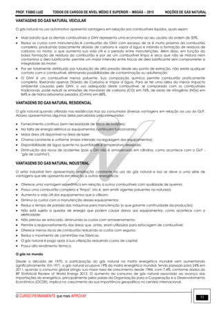 PROF. FÁBIO LUIZ TODOS OS CARGOS DE NÍVEL MÉDIO E SUPERIOR  MSGÁS  2015 NOÇÕES DE GÁS NATURAL
O CURSO PERMANENTE que mais APROVA! 11
VANTAGENS DO GAS NATURAL VEICULAR
O gás natural no uso automotivo apresenta vantagens em relação aos combustíveis líquidos, quais sejam:
 Mais barato que os demais combustíveis o GNV representa uma economia ao seu usuário da ordem de 50%;
 Reduz os custos com manutenção:A combustão do GNV com excesso de ar é muito próxima da combustão
completa, produzindo basicamente dióxido de carbono e vapor d´água e inibindo a formação de resíduos de
carbono no motor, o que aumenta sua vida útil e o período entre manutenções. Além disso, em função da
baixa formação de resíduos da combustão e por ser um combustível limpo e seco que não se mistura nem
contamina o óleo lubrificante, permite um maior intervalo entre trocas de óleo lubrificante sem comprometer a
integridade do motor;
 Por ser totalmente distribuído por tubulação de alta pressão desde seu ponto de extração, não existe qualquer
contato com o combustível, eliminando possibilidades de contaminação ou adulteração;
 O GNV é um combustível menos poluente. Sua composição química permite combustão praticamente
completa, liberando apenas Dióxido de Carbono e Vapor d´água. Para se ter uma idéia do menor impacto
ambiental causado pelo GNV, o uso adequado deste combustível, se comparado com os combustíveis
tradicionais, pode reduzir as emissões de monóxido de carbono (CO) em 76%, de oxido de nitrogênio (NOx) em
84% e de hidrocarbonetos pesados (CnHm) em 88%.
VANTAGENS DO GAS NATURAL RESIDENCIAL
O gás natural quando utilizado nas residências traz ao consumidor diversas vantagens em relação ao uso do GLP.
Abaixo apresentamos algumas delas percebidas pelo consumidor:
 Fornecimento contínuo (sem necessidade de troca de botijões);
 Na falta de energia elétrica os equipamentos continuam funcionando;
 Maior área útil disponível na área de lazer;
 Chama constante e uniforme (maior intervalo na regulagem dos equipamentos);
 Disponibilidade de água quente na quantidade e temperatura desejada;
 Diminuição dos riscos de acidentes (pois o GN não é armazenado em cilindros, como acontece com o GLP -
"gás de cozinha").
VANTAGENS DO GAS NATURAL INDUSTRIAL
O setor industrial tem apresentado ampliação constante no uso do gás natural e isso se deve a uma série de
vantagens que ele apresenta em relação a outros energéticos:
 Oferece uma vantagem econômica em relação a outros combustíveis com qualidade de queima;
 Possui uma combustão completa e "limpa", isto é, sem emitir agentes poluentes na natureza;
 Aumenta a vida útil dos equipamentos que o utilizam;
 Diminui os custos com a manutenção desses equipamentos;
 Reduz o tempo de parada das máquinas para manutenção (o que garante continuidade da produção);
 Não está sujeito a quedas de energia que podem causar danos aos equipamentos, como acontece com a
eletricidade;
 Não precisa ser estocado, diminuindo os custos com armazenamento;
 Permite o reaproveitamento das áreas que, antes, eram utilizadas para estocagem de combustível;
 Oferece menos riscos de combustão reduzindo os custos com seguros;
 Reduz o movimento de caminhões nas fábricas;
 O gás natural é pago após a sua utilização reduzindo custos de capital;
 Possui alto rendimento térmico.
O gás no mundo
Desde a década de 1970, a participação do gás natural na matriz energética mundial vem aumentando
significativamente. Em 1971, o gás natural ocupava 19% da matriz energética mundial, tendo passado para 24% em
2011, quando o consumo global atingiu sua maior taxa de crescimento desde 1984, com 7,4%, conforme dados do
BP Statistical Review of World Energy 2012. O aumento do consumo de gás natural associado ao avanço das
importações do energético, principalmente pelos países da Organização para a Cooperação e o Desenvolvimento
Econômico (OCDE), implica no crescimento da sua importância geopolítica no cenário internacional.
 