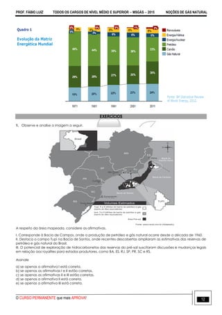 PROF. FÁBIO LUIZ TODOS OS CARGOS DE NÍVEL MÉDIO E SUPERIOR  MSGÁS  2015 NOÇÕES DE GÁS NATURAL
O CURSO PERMANENTE que mais APROVA! 12
EXERCÍCIOS
1. Observe e analise a imagem a seguir.
A respeito da área mapeada, considere as afirmativas.
I. Corresponde à Bacia de Campos, onde a produção de petróleo e gás natural ocorre desde a década de 1960.
II. Destaca o campo Tupi na Bacia de Santos, onde recentes descobertas ampliaram as estimativas das reservas de
petróleo e gás natural do Brasil.
III. O potencial de exploração de hidrocarbonetos das reservas do pré-sal suscitaram discussões e mudanças legais
em relação aos royalties para estados produtores, como BA, ES, RJ, SP, PR, SC e RS.
Assinale
a) se apenas a afirmativa I está correta.
b) se apenas as afirmativas I e II estão corretas.
c) se apenas as afirmativas II e III estão corretas.
d) se apenas a afirmativa II está correta.
e) se apenas a afirmativa III está correta.
 