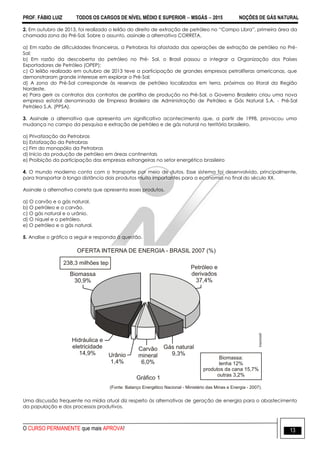 PROF. FÁBIO LUIZ TODOS OS CARGOS DE NÍVEL MÉDIO E SUPERIOR  MSGÁS  2015 NOÇÕES DE GÁS NATURAL
O CURSO PERMANENTE que mais APROVA! 13
2. Em outubro de 2013, foi realizado o leilão do direito de extração de petróleo no “Campo Libra”, primeira área da
chamada zona do Pré-Sal. Sobre o assunto, assinale a alternativa CORRETA.
a) Em razão de dificuldades financeiras, a Petrobras foi afastada das operações de extração de petróleo no Pré-
Sal;
b) Em razão da descoberta do petróleo no Pré- Sal, o Brasil passou a integrar a Organização dos Países
Exportadores de Petróleo (OPEP);
c) O leilão realizado em outubro de 2013 teve a participação de grandes empresas petrolíferas americanas, que
demonstraram grande interesse em explorar o Pré-Sal;
d) A zona do Pré-Sal corresponde às reservas de petróleo localizadas em terra, próximas ao litoral da Região
Nordeste.
e) Para gerir os contratos dos contratos de partilha de produção no Pré-Sal, o Governo Brasileiro criou uma nova
empresa estatal denominada de Empresa Brasileira de Administração de Petróleo e Gás Natural S.A. - Pré-Sal
Petróleo S.A. (PPSA).
3. Assinale a alternativa que apresenta um significativo acontecimento que, a partir de 1998, provocou uma
mudança no campo da pesquisa e extração de petróleo e de gás natural no território brasileiro.
a) Privatização da Petrobras
b) Estatização da Petrobras
c) Fim do monopólio da Petrobras
d) Início da produção de petróleo em áreas continentais
e) Proibição da participação das empresas estrangeiras no setor energético brasileiro
4. O mundo moderno conta com o transporte por meio de dutos. Esse sistema foi desenvolvido, principalmente,
para transportar à longa distância dois produtos muito importantes para a economia no final do século XX.
Assinale a alternativa correta que apresenta esses produtos.
a) O carvão e o gás natural.
b) O petróleo e o carvão.
c) O gás natural e o urânio.
d) O níquel e o petróleo.
e) O petróleo e o gás natural.
5. Analise o gráfico a seguir e responda à questão.
Uma discussão frequente na mídia atual diz respeito às alternativas de geração de energia para o abastecimento
da população e dos processos produtivos.
 