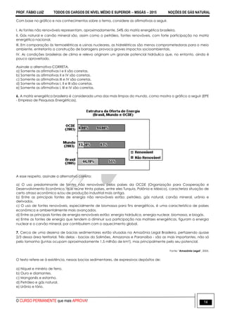PROF. FÁBIO LUIZ TODOS OS CARGOS DE NÍVEL MÉDIO E SUPERIOR  MSGÁS  2015 NOÇÕES DE GÁS NATURAL
O CURSO PERMANENTE que mais APROVA! 14
Com base no gráfico e nos conhecimentos sobre o tema, considere as afirmativas a seguir.
I. As fontes não renováveis representam, aproximadamente, 54% da matriz energética brasileira.
II. Gás natural e carvão mineral são, assim como o petróleo, fontes renováveis, com forte participação na matriz
energética nacional.
III. Em comparação às termoelétricas e usinas nucleares, as hidrelétricas são menos comprometedoras para o meio
ambiente, entretanto a construção de barragens provoca graves impactos socioambientais.
IV. As condições brasileiras de clima e relevo originam um grande potencial hidráulico que, no entanto, ainda é
pouco aproveitado.
Assinale a alternativa CORRETA.
a) Somente as afirmativas I e II são corretas.
b) Somente as afirmativas II e IV são corretas.
c) Somente as afirmativas III e IV são corretas.
d) Somente as afirmativas I, II e III são corretas.
e) Somente as afirmativas I, III e IV são corretas.
6. A matriz energética brasileira é considerada uma das mais limpas do mundo, como mostra o gráfico a seguir (EPE
- Empresa de Pesquisas Energéticas).
A esse respeito, assinale a alternativa correta:
a) O uso predominante de fontes não renováveis pelos países da OCDE (Organização para Cooperação e
Desenvolvimento Econômico, que reúne trinta países, entre eles Turquia, Polônia e México), caracteriza situação de
certo atraso econômico e/ou de produção industrial mais antiga.
b) Entre as principais fontes de energia não renováveis estão: petróleo, gás natural, carvão mineral, urânio e
derivados.
c) O uso de fontes renováveis, especialmente de biomassa para fins energéticos, é uma característica de países
econômica e ambientalmente mais avançados.
d) Entre as principais fontes de energia renováveis estão: energia hidráulica, energia nuclear, biomassa, e biogás.
e) Entre as fontes de energia que tendem a diminuir sua participação nas matrizes energéticas, figuram a energia
nuclear e o carvão mineral, por contribuírem com o aquecimento global.
7. Cerca de uma dezena de bacias sedimentares estão situadas na Amazônia Legal Brasileira, perfazendo quase
2/3 dessa área territorial. Três delas - bacias do Solimões, Amazonas e Paranaíba - são as mais importantes, não só
pelo tamanho (juntas ocupam aproximadamente 1,5 milhão de km2), mas principalmente pelo seu potencial.
Fonte: "Amazônia Legal", 2003.
O texto refere-se à existência, nessas bacias sedimentares, de expressivos depósitos de:
a) Níquel e minério de ferro.
b) Ouro e diamantes.
c) Manganês e estanho.
d) Petróleo e gás natural.
e) Urânio e tório.
 