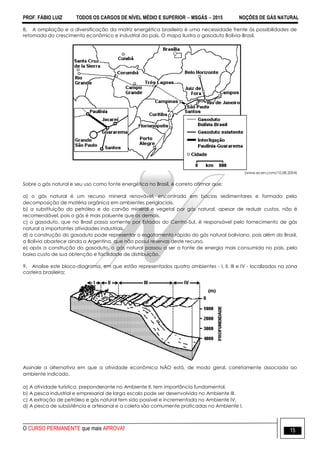PROF. FÁBIO LUIZ TODOS OS CARGOS DE NÍVEL MÉDIO E SUPERIOR  MSGÁS  2015 NOÇÕES DE GÁS NATURAL
O CURSO PERMANENTE que mais APROVA! 15
8. A ampliação e a diversificação da matriz energética brasileira é uma necessidade frente às possibilidades de
retomada do crescimento econômico e industrial do país. O mapa ilustra o gasoduto Bolívia-Brasil.
(www.ecen.com/10.08.2004)
Sobre o gás natural e seu uso como fonte energética no Brasil, é correto afirmar que:
a) o gás natural é um recurso mineral renovável, encontrado em bacias sedimentares e formado pela
decomposição de matéria orgânica em ambientes periglaciais.
b) a substituição do petróleo e do carvão mineral e vegetal por gás natural, apesar de reduzir custos, não é
recomendável, pois o gás é mais poluente que os demais.
c) o gasoduto, que no Brasil passa somente por Estados do Centro-Sul, é responsável pelo fornecimento de gás
natural a importantes atividades industriais.
d) a construção do gasoduto pode representar o esgotamento rápido do gás natural boliviano, pois além do Brasil,
a Bolívia abastece ainda a Argentina, que não possui reservas deste recurso.
e) após a construção do gasoduto, o gás natural passou a ser a fonte de energia mais consumida no país, pelo
baixo custo de sua obtenção e facilidade de distribuição.
9. Analise este bloco-diagrama, em que estão representados quatro ambientes - I, II, III e IV - localizados na zona
costeira brasileira:
Assinale a alternativa em que a atividade econômica NÃO está, de modo geral, corretamente associada ao
ambiente indicado.
a) A atividade turística, preponderante no Ambiente II, tem importância fundamental.
b) A pesca industrial e empresarial de larga escala pode ser desenvolvida no Ambiente III.
c) A extração de petróleo e gás natural tem sido possível e incrementada no Ambiente IV.
d) A pesca de subsistência e artesanal e a coleta são comumente praticadas no Ambiente I.
 