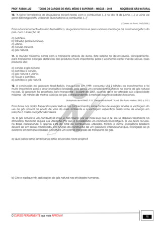 PROF. FÁBIO LUIZ TODOS OS CARGOS DE NÍVEL MÉDIO E SUPERIOR  MSGÁS  2015 NOÇÕES DE GÁS NATURAL
O CURSO PERMANENTE que mais APROVA! 16
10. "A Usina Termelétrica de Uruguaiana iniciará testes com o combustível (...) no dia 16 de junho. (...) A usina vai
gerar 600 megawatts, utilizando duas turbinas a combustão (...)"
("Correio do Povo", 24/5/2000.)
Com o funcionamento da usina termelétrica, Uruguaiana torna-se precursora na mudança da matriz energética do
país, com a inserção do
a) petróleo.
b) folhelho pirobetuminoso.
c) urânio.
d) carvão mineral.
e) gás natural.
11. O mundo moderno conta com o transporte através de dutos. Este sistema foi desenvolvido, principalmente,
para transportar a longas distâncias dois produtos muito importantes para a economia neste final de século. Esses
produtos são:
a) carvão e gás natural.
b) petróleo e carvão.
c) gás natural e urânio.
d) níquel e petróleo.
e) petróleo e gás natural.
12. A construção do gasoduto Brasil-Bolívia, inaugurado em 1999, consumiu US$ 2 bilhões de investimentos e foi
muito importante para o setor energético brasileiro, pois gerou um considerável aumento na oferta de gás natural
no país. O gasoduto foi projetado para transportar - a partir de 2007, quando deve ser atingida sua capacidade
máxima - 30 milhões de metros cúbicos de gás, correspondentes à metade das necessidades nacionais.
(Adaptado de MORAES, P. R. "Geografia do Brasil". 2a. ed. São Paulo: Harbra, 2003, p. 510.)
Com base nos dados fornecidos pelo texto e nos conhecimentos sobre fontes de energia, analise a vantagem do
uso do gás natural do ponto de vista do meio ambiente e a vantagem específica dessa fonte de energia em
relação à matriz energética brasileira.
13. O gás natural é um combustível limpo e não tóxico; por ser mais leve que o ar, ele se dispersa facilmente na
atmosfera, tornando segura sua utilização. Por isso, é considerado um combustível ecológico. O uso deste recurso,
no Brasil, corresponde a apenas 2,4% do total de combustíveis utilizados. Porém, a matriz energética brasileira
deverá ser em breve modificada, em função da construção de um gasoduto internacional que, interligado ao já
existente em território brasileiro, constituirá um sistema integrado de transporte de gás.
a) Que países latino-americanos estão envolvidos neste projeto?
b) Cite e explique três aplicações do gás natural nas atividades humanas.
 