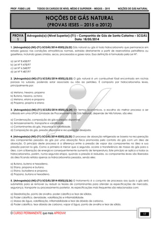 PROF. FÁBIO LUIS TODOS OS CARGOS DE NÍVEL MÉDIO E SUPERIOR  MSGÁS  2015 NOÇÕES DE GÁS NATURAL
O CURSO PERMANENTE que mais APROVA! 17
NOÇÕES DE GÁS NATURAL
(PROVAS IESES  2015 a 2012)
PROVA
1
Advogado(a)-(Nível Superior)-(T1) – Companhia de Gás de Santa Catarina – SCGÁS
Data: 18/05/2014
1. [Advogado(a)-(NS)-(T1)-SCGÁS/2014-IESES].(Q.22) Gás natural ou gás é todo hidrocarboneto que permanece em
estado gasoso nas condições atmosféricas normais, extraído diretamente a partir de reservatórios petrolíferos ou
gaseíferos, incluindo gases úmidos, secos, processados e gases raros. Essa definição é formulada pela Lei Nº:
a) Lei Nº 8.458/97
b) Lei Nº 9.478/97
c) Lei Nº 6.568/97
d) Lei Nº 9.487/97
2. [Advogado(a)-(NS)-(T1)-SCGÁS/2014-IESES].(Q.23) O gás natural é um combustível fóssil encontrado em rochas
porosas no subsolo, podendo estar associado ou não ao petróleo. É composto por hidrocarbonetos leves,
principalmente por:
a) Metano, hexano, propeno
b) Butano, hexano, octano
c) Metano, etano e propano
d) Propeno, propino e etano
3. [Advogado(a)-(NS)-(T1)-SCGÁS/2014-IESES].(Q.24) Em termos econômicos, a escolha do melhor processo a ser
utilizado em uma UPGN (Unidade de Processamento de Gás Natural), depende de três fatores, são eles:
a) Condensação, composição do gás e pressão disponível.
b) Armazenamento, transporte e volatilidade.
c) Contaminantes do gás, impurezas e volatilidade.
d) Composição do gás, pressão disponível e recuperação desejada.
4. [Advogado(a)-(NS)-(T1)-SCGÁS/2014-IESES].(Q.25) O processo de absorção refrigerada se baseia na recuperação
dos componentes pesados do gás por uma absorção física promovida pelo contato do gás com um óleo de
absorção. O princípio deste processo é a diferença entre a pressão de vapor dos componentes no óleo e sua
pressão parcial no gás. Como a primeira é menor que a segunda, ocorre a transferência de massa do gás para o
óleo, com a liberação de energia e consequentemente aumento de temperatura. Este princípio se aplica a todos os
hidrocarbonetos, porém, numa segunda etapa, quando a pressão é reduzida, os componentes leves são liberados
do óleo ficando retidos apenas os hidrocarbonetos pesados, sendo eles:
a) Butano, buteno e hexadieno.
b) Etano, propano e butano.
c) Etano, butadieno e propano.
d) Propano, butano e hexadieno.
5. [Advogado(a)-(NS)-(T1)-SCGÁS/2014-IESES].(Q.26) O tratamento é o conjunto de processos aos quais o gás será
submetido para se remover ou reduzir os teores de contaminantes para atender as especificações de mercado,
segurança, transporte ou processamento posterior. As especificações mais frequentes são relacionadas com:
a) Desidratação, ponto de orvalho, poder calorífico e teor de sólidos.
b) Poder calorífico, densidade, volatilização e inflamabilidade.
c) Massa de água, volatilização, inflamabilidade e teor de dióxido de carbono.
d) Poder calorífico, teor dióxido de carbono, vapor d´água, ponto de orvalho e teor de sólido.
 