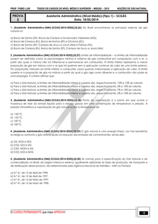 PROF. FÁBIO LUIS TODOS OS CARGOS DE NÍVEL MÉDIO E SUPERIOR  MSGÁS  2015 NOÇÕES DE GÁS NATURAL
O CURSO PERMANENTE que mais APROVA! 18
PROVA
2
Assistente Administrativo-(Nível Médio)-(Tipo 1) – SCGÁS
Data: 18/05/2014
1. [Assistente Administrativo-(NM)-SCGAS/2014-IESES].(Q.26) No Brasil encontramos as principais reservas de gás
natural na:
a) Bacia de Santos (SP), Bacia de Campos e Governador Valadares (MG).
b) Bacia de Campos (RJ), Bacia de Santos (SP) e Criciúma (SC).
c) Bacia de Santos (SP), Campos de Urucu e Juruá (AM) e Palmas (TO).
d) Bacia de Campos (RJ), Bacia de Santos (SP), Campos de Urucu e Juruá (AM).
2. [Assistente Administrativo-(NM)-SCGAS/2014-IESES].(Q.27) Limites de Inflamabilidade – os limites de inflamabilidade
podem ser definidos como as percentagens mínima e máxima de gás combustível em composição com o ar, a
partir das quais a mistura não irá inflamar-se e permanecer em combustão. O limite inferior representa a menor
proporção de gás em mistura com o ar que irá queimar sem a aplicação continua de calor de uma fonte externa.
Em proporções menores ao limite inferior a combustão cessa quando interrompida a aplicação de calor. O limite
superior é a proporção de gás na mistura a partir da qual o gás age como diluente e a combustão não pode se
auto-propagar. É correto afirmar que:
a) Para o Gás Natural, os limites de inflamabilidade inferior e superior são, respectivamente, 10% e 15% do volume.
b) Para o Gás Natural, os limites de inflamabilidade inferior e superior são, respectivamente, 5% e 15% do volume.
c) Para o Gás Natural, os limites de inflamabilidade inferior e superior são, respectivamente, 7% e 12% do volume.
d) Para o Gás Natural, os limites de inflamabilidade inferior e superior são, respectivamente, 5% e 10% do volume.
3. [Assistente Administrativo-(NM)-SCGAS/2014-IESES].(Q.28) Ponto de vaporização é o ponto em que ocorre a
mudança de fase do estado líquido para o estado gasoso em uma combinação de temperatura e pressão. A
pressão atmosférica a vaporização do gás natural ocorre à temperatura de:
a) -160 ºC.
b) -162 ºC.
c) 130 ºC.
d) 100 ºC.
4. [Assistente Administrativo-(NM)-SCGAS/2014-IESES].(Q.29) O gás natural é uma energia limpa, nos traz benefícios
ecológicos, portanto o gás natural ajuda na redução das emissões de contaminantes, sendo eles:
a) O2, NOX e SO2.
b) CO2, SO2 e O2.
c) C2O, NOX2 e O2.
d) CO2, SO2 e NOX.
5. [Assistente Administrativo-(NM)-SCGAS/2014-IESES].(Q.30) As normas para a especificação do Gás Natural a ser
comercializado no Brasil, de origem interna e externa, igualmente aplicáveis às fases de produção, de transporte e
de distribuição desse produto, são determinadas pela Agência Nacional do Petróleo – ANP na Portaria:
a) N.º 41, de 15 de Abril de 1998.
b) N.º 41, de 15 de Abril de 1997.
c) N.º 41, de 15 de Maio de 1997.
d) N.º 41, de 15 de Maio de 1998.
 