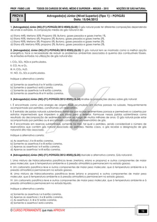 PROF. FÁBIO LUIS TODOS OS CARGOS DE NÍVEL MÉDIO E SUPERIOR  MSGÁS  2015 NOÇÕES DE GÁS NATURAL
O CURSO PERMANENTE que mais APROVA! 19
PROVA
3
Advogado(a) Júnior-(Nível Superior)-(Tipo 1) – POTIGÁS
Data: 15/04/2012
1. [Advogado(a) Júnior-(NS)-(T1)-POTIGÁS/2012-IESES].(Q.22) O gás natural pode ter diferentes composições dependendo
de onde é extraído. A composição média do gás natural é de:
a) Etano 44%; Metano 50%; Propano 5%; Butano, gases pesados e gases inertes 1%.
b) Etano 90%; Metano 6%; Propano 2%; Butano, gases pesados e gases inertes 2%.
c) Etano 90%; Metano 3%; Propano 5%; Butano, gases pesados e gases inertes 2%.
d) Etano 6%; Metano 90%; propano 2%; Butano, gases pesados e gases inertes 2%.
2. [Advogado(a) Júnior-(NS)-(T1)-POTIGÁS/2012-IESES].(Q.23) O gás natural tem se mostrado como a melhor opção
energética, face a necessidade de reduzir os problemas ambientais associados à queima dos combustíveis fósseis.
As emissões evitadas na utilização de gás natural são:
I. CO2, SO2, NOх e particulados.
II. CO, N2 e O3.
III. H, CO2, H2O.
IV. NO, O3, SO2 e particulados.
Indique a alternativa correta:
a) Somente as assertivas II e IV estão corretas.
b) Somente a assertiva I está correta.
c) Somente as assertivas I e III estão corretas.
d) Somente as assertivas III e IV estão corretas.
3. [Advogado(a) Júnior-(NS)-(T1)-POTIGÁS/2012-IESES].(Q.24) Analise as proposições abaixo sobre gás natural:
I. É encontrado como uma energia de origem fóssil, acumulado em rochas porosas no subsolo, frequentemente
acompanhado por petróleo, constituindo um reservatório.
II. É extraído de jazidas naturais subterrâneas formadas por rochas sedimentares porosas e permeáveis e cobertas por
estratos impermeáveis que impedem a sua saída para o exterior. Formouse nessas jazidas subterrâneas como
resultado da decomposição de sedimentos naturais ao longo de muitos milhares de anos. O gás natural pode estar
acompanhado por petróleo ou é encontrado constituindo um reservatório de gás.
III. É encontrado em reservas subterrâneos, somente no mar, tal qual o petróleo, sendo considerável o número de
reservatórios que contém gás natural associado ao petróleo. Nestes casos, o gás recebe a designação de gás
natural é dito não associado.
Indique a alternativa correta:
a) As assertivas I, II e III estão corretas.
b) Somente as assertivas II e III estão corretas.
c) Apenas as assertivas I e II estão corretas.
d) Apenas as assertivas I e III estão corretas.
4. [Advogado(a) Júnior-(NS)-(T1)-POTIGÁS/2012-IESES].(Q.25) Assinale a alternativa correta. Gás natural é:
I. Uma mistura de hidrocarbonetos parafínicos leves (metano, etano e propano) e outros componentes de maior
peso molecular, que à temperatura ambiente e à pressão atmosférica permanecem no estado gasoso.
II. Um carboneto parafínico leve e outros componentes de maior peso molecular, que à temperatura ambiente e à
pressão atmosférica permanecem no estado gasoso.
III. Uma mistura de hidrocarbonetos parafínicos leves (etano e propano) e outros componentes de maior peso
molecular, que à temperatura ambiente e à pressão atmosférica permanecem no estado gasoso.
IV. Um carboneto parafínico leve e outros componentes de maior peso molecular, que à temperatura ambiente e à
pressão atmosférica permanecem no estado líquido.
Indique a alternativa correta:
a) Somente as assertivas I e II estão corretas.
b) Apenas as assertivas I, II e III estão corretas.
c) As assertivas I, II, III e IV estão corretas.
d) Somente a assertiva I está correta.
 