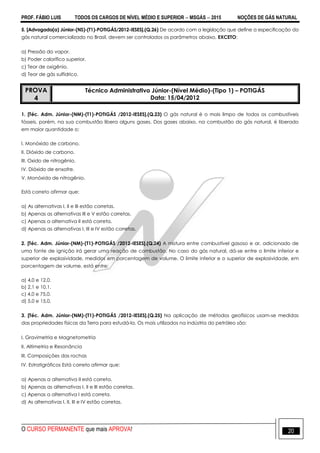 PROF. FÁBIO LUIS TODOS OS CARGOS DE NÍVEL MÉDIO E SUPERIOR  MSGÁS  2015 NOÇÕES DE GÁS NATURAL
O CURSO PERMANENTE que mais APROVA! 20
5. [Advogado(a) Júnior-(NS)-(T1)-POTIGÁS/2012-IESES].(Q.26) De acordo com a legislação que define a especificação do
gás natural comercializado no Brasil, devem ser controlados os parâmetros abaixo, EXCETO:
a) Pressão do vapor.
b) Poder calorífico superior.
c) Teor de oxigênio.
d) Teor de gás sulfídrico.
PROVA
4
Técnico Administrativo Júnior-(Nível Médio)-(Tipo 1) – POTIGÁS
Data: 15/04/2012
1. [Téc. Adm. Júnior-(NM)-(T1)-POTIGÁS /2012-IESES].(Q.23) O gás natural é o mais limpo de todos os combustíveis
fósseis, porém, na sua combustão libera alguns gases. Dos gases abaixo, na combustão do gás natural, é liberado
em maior quantidade o:
I. Monóxido de carbono.
II. Dióxido de carbono.
III. Oxido de nitrogênio.
IV. Dióxido de enxofre.
V. Monóxido de nitrogênio.
Está correto afirmar que:
a) As alternativas I, II e III estão corretas.
b) Apenas as alternativas III e V estão corretas.
c) Apenas a alternativa II está correta.
d) Apenas as alternativas I, III e IV estão corretas.
2. [Téc. Adm. Júnior-(NM)-(T1)-POTIGÁS /2012-IESES].(Q.24) A mistura entre combustível gasoso e ar, adicionado de
uma fonte de ignição irá gerar uma reação de combustão. No caso do gás natural, dá-se entre o limite inferior e
superior de explosividade, medidos em porcentagem de volume. O limite inferior e o superior de explosividade, em
porcentagem de volume, está entre:
a) 4,0 e 12,0.
b) 2,1 e 10,1.
c) 4,0 e 75,0.
d) 5,0 e 15,0.
3. [Téc. Adm. Júnior-(NM)-(T1)-POTIGÁS /2012-IESES].(Q.25) Na aplicação de métodos geofísicos usam-se medidas
das propriedades físicas da Terra para estudá-la. Os mais utilizados na indústria do petróleo são:
I. Gravimetria e Magnetometria
II. Altimetria e Resonância
III. Composições das rochas
IV. Estratigráficos Está correto afirmar que:
a) Apenas a alternativa II está correta.
b) Apenas as alternativas I, II e III estão corretas.
c) Apenas a alternativa I está correta.
d) As alternativas I, II, III e IV estão corretas.
 