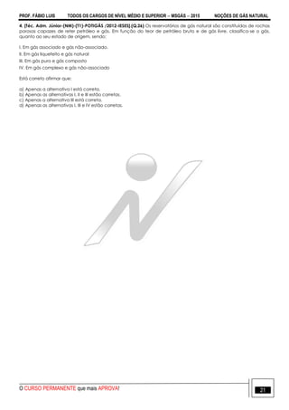 PROF. FÁBIO LUIS TODOS OS CARGOS DE NÍVEL MÉDIO E SUPERIOR  MSGÁS  2015 NOÇÕES DE GÁS NATURAL
O CURSO PERMANENTE que mais APROVA! 21
4. [Téc. Adm. Júnior-(NM)-(T1)-POTIGÁS /2012-IESES].(Q.26) Os reservatórios de gás natural são constituídos de rochas
porosas capazes de reter petróleo e gás. Em função do teor de petróleo bruto e de gás livre, classifica-se o gás,
quanto ao seu estado de origem, sendo:
I. Em gás associado e gás não-associado.
II. Em gás liquefeito e gás natural
III. Em gás puro e gás composto
IV. Em gás complexo e gás não-associado
Está correto afirmar que:
a) Apenas a alternativa I está correta.
b) Apenas as alternativas I, II e III estão corretas.
c) Apenas a alternativa III está correta.
d) Apenas as alternativas I, III e IV estão corretas.
 