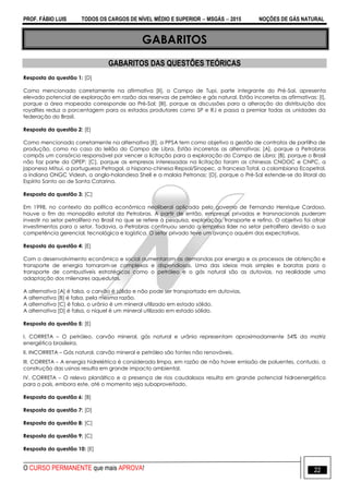 PROF. FÁBIO LUIS TODOS OS CARGOS DE NÍVEL MÉDIO E SUPERIOR  MSGÁS  2015 NOÇÕES DE GÁS NATURAL
O CURSO PERMANENTE que mais APROVA! 22
GABARITOS
GABARITOS DAS QUESTÕES TEÓRICAS
Resposta da questão 1: [D]
Como mencionado corretamente na afirmativa [II], o Campo de Tupi, parte integrante do Pré-Sal, apresenta
elevado potencial de exploração em razão das reservas de petróleo e gás natural. Estão incorretas as afirmativas: [I],
porque a área mapeada corresponde ao Pré-Sal; [III], porque as discussões para a alteração da distribuição dos
royalties reduz a porcentagem para os estados produtores como SP e RJ e passa a premiar todas as unidades da
federação do Brasil.
Resposta da questão 2: [E]
Como mencionado corretamente na alternativa [E], a PPSA tem como objetivo a gestão de contratos de partilha de
produção, como no caso do leilão do Campo de Libra. Estão incorretas as alternativas: [A], porque a Petrobras
compôs um consórcio responsável por vencer a licitação para a exploração do Campo de Libra; [B], porque o Brasil
não faz parte da OPEP; [C], porque as empresas interessadas na licitação foram as chinesas CNOOC e CNPC, a
japonesa Mitsui, a portuguesa Petrogal, a hispano-chinesa Repsol/Sinopec, a francesa Total, a colombiana Ecopetrol,
a indiana ONGC Videsh, a anglo-holandesa Shell e a malaia Petronas; [D], porque o Pré-Sal estende-se do litoral do
Espírito Santo ao de Santa Catarina.
Resposta da questão 3: [C]
Em 1998, no contexto da política econômica neoliberal aplicada pelo governo de Fernando Henrique Cardoso,
houve o fim do monopólio estatal da Petrobras. A partir de então, empresas privadas e transnacionais puderam
investir no setor petrolífero no Brasil no que se refere à pesquisa, exploração, transporte e refino. O objetivo foi atrair
investimentos para o setor. Todavia, a Petrobras continuou sendo a empresa líder no setor petrolífero devido a sua
competência gerencial, tecnológica e logística. O setor privado teve um avanço aquém das expectativas.
Resposta da questão 4: [E]
Com o desenvolvimento econômico e social aumentaram as demandas por energia e os processos de obtenção e
transporte de energia tornaram-se complexos e dispendiosos. Uma das ideias mais simples e baratas para o
transporte de combustíveis estratégicos como o petróleo e o gás natural são as dutovias, na realidade uma
adaptação dos milenares aquedutos.
A alternativa [A] é falsa, o carvão é sólido e não pode ser transportado em dutovias.
A alternativa [B] é falsa, pela mesma razão.
A alternativa [C] é falsa, o urânio é um mineral utilizado em estado sólido.
A alternativa [D] é falsa, o níquel é um mineral utilizado em estado sólido.
Resposta da questão 5: [E]
I. CORRETA – O petróleo, carvão mineral, gás natural e urânio representam aproximadamente 54% da matriz
energética brasileira.
II. INCORRETA – Gás natural, carvão mineral e petróleo são fontes não renováveis.
III. CORRETA – A energia hidrelétrica é considerada limpa, em razão de não haver emissão de poluentes, contudo, a
construção das usinas resulta em grande impacto ambiental.
IV. CORRETA – O relevo planáltico e a presença de rios caudalosos resulta em grande potencial hidroenergético
para o país, embora este, até o momento seja subaproveitado.
Resposta da questão 6: [B]
Resposta da questão 7: [D]
Resposta da questão 8: [C]
Resposta da questão 9: [C]
Resposta da questão 10: [E]
 