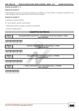 PROF. FÁBIO LUIS TODOS OS CARGOS DE NÍVEL MÉDIO E SUPERIOR  MSGÁS  2015 NOÇÕES DE GÁS NATURAL
O CURSO PERMANENTE que mais APROVA! 23
Resposta da questão 11: [E]
Resposta da questão 12:
Ambientalmente trata-se de uma fonte mais limpa e de múltiplos usos. Para o Brasil, a vantagem é diversificar a sua
matriz energética para não depender de menos fontes de energia.
Resposta da questão 13:
a) Participam o Brasil e a Bolívia.
b) - Uso doméstico: cozinha, aquecimento.
- Combustível: substitui o petróleo e o álcool nos transportes.
- Indústrias: energia térmica.
GABARITOS DAS PROVAS
PROVA
1
Advogado(a)-(Nível Superior)-(T1) – Companhia de Gás de Santa Catarina – SCGÁS
Data: 18/05/2014
1 2 3 4 5
B C D B D
PROVA
2
Assistente Administrativo-(Nível Médio)-(Tipo 1) – SCGÁS
Data: 18/05/2014
1 2 3 4 5
D B B D A
PROVA
3
Advogado(a) Júnior-(Nível Superior)-(Tipo 1) – POTIGÁS
Data: 15/04/2012
1 2 3 4 5
D B C D A
PROVA
4
Técnico Administrativo Júnior-(Nível Médio)-(Tipo 1) – POTIGÁS
Data: 15/04/2012
1 2 3 4
C D C A
 