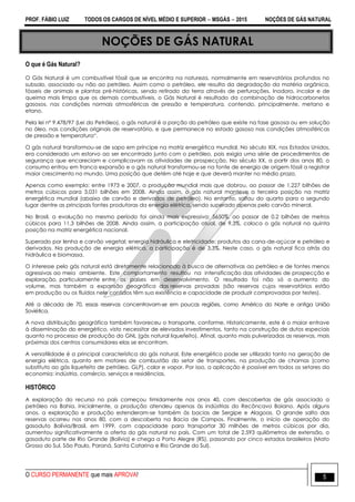 PROF. FÁBIO LUIZ TODOS OS CARGOS DE NÍVEL MÉDIO E SUPERIOR  MSGÁS  2015 NOÇÕES DE GÁS NATURAL
O CURSO PERMANENTE que mais APROVA! 5
NOÇÕES DE GÁS NATURAL
O que é Gás Natural?
O Gás Natural é um combustível fóssil que se encontra na natureza, normalmente em reservatórios profundos no
subsolo, associado ou não ao petróleo. Assim como o petróleo, ele resulta da degradação da matéria orgânica,
fósseis de animais e plantas pré-históricas, sendo retirado da terra através de perfurações. Inodoro, incolor e de
queima mais limpa que os demais combustíveis, o Gás Natural é resultado da combinação de hidrocarbonetos
gasosos, nas condições normais atmosféricas de pressão e temperatura, contendo, principalmente, metano e
etano.
Pela lei nº 9.478/97 (Lei do Petróleo), o gás natural é a porção do petróleo que existe na fase gasosa ou em solução
no óleo, nas condições originais de reservatório, e que permanece no estado gasoso nas condições atmosféricas
de pressão e temperatura“.
O gás natural transformou-se de sapo em príncipe na matriz energética mundial. No século XIX, nos Estados Unidos,
era considerado um estorvo ao ser encontrado junto com o petróleo, pois exigia uma série de procedimentos de
segurança que encareciam e complicavam as atividades de prospecção. No século XX, a partir dos anos 80, o
consumo entrou em franca expansão e o gás natural transformou-se na fonte de energia de origem fóssil a registrar
maior crescimento no mundo. Uma posição que detém até hoje e que deverá manter no médio prazo.
Apenas como exemplo: entre 1973 e 2007, a produção mundial mais que dobrou, ao passar de 1,227 bilhões de
metros cúbicos para 3,031 bilhões em 2008. Ainda assim, o gás natural manteve a terceira posição na matriz
energética mundial (abaixo de carvão e derivados de petróleo). No entanto, saltou do quarto para o segundo
lugar dentre as principais fontes produtoras da energia elétrica, sendo superado apenas pelo carvão mineral.
No Brasil, a evolução no mesmo período foi ainda mais expressiva: 5650%, ao passar de 0,2 bilhões de metros
cúbicos para 11,3 bilhões de 2008. Ainda assim, a participação atual, de 9,3%, coloca o gás natural na quinta
posição na matriz energética nacional.
Superado por lenha e carvão vegetal; energia hidráulica e eletricidade; produtos da cana-de-açúcar e petróleo e
derivados. Na produção de energia elétrica, a participação é de 3,3%. Neste caso, o gás natural fica atrás da
hidráulica e biomassa.
O interesse pelo gás natural está diretamente relacionado à busca de alternativas ao petróleo e de fontes menos
agressivas ao meio ambiente. Este comportamento resultou na intensificação das atividades de prospecção e
exploração, particulamente entre os países em desenvolvimento. O resultado foi não só o aumento do
volume, mas também a expansão geográfica das reservas provadas (são reservas cujos reservatórios estão
em produção ou os fluídos nele contidos têm sua existência e capacidade de produzir comprovadas por testes).
Até a década de 70, essas reservas concentravam-se em poucas regiões, como América do Norte e antiga União
Soviética.
A nova distribuição geográfica também favoreceu o transporte, conforme. Historicamente, este é o maior entrave
à disseminação do energético, visto necessitar de elevados investimentos, tanto na construção de dutos especiais
quanto no processo de produção do GNL (gás natural liquefeito). Afinal, quanto mais pulverizadas as reservas, mais
próximas dos centros consumidores elas se encontram.
A versatilidade é a principal característica do gás natural. Este energético pode ser utilizado tanto na geração de
energia elétrica, quanto em motores de combustão do setor de transportes, na produção de chamas (como
substituto ao gás liquefeito de petróleo, GLP), calor e vapor. Por isso, a aplicação é possível em todos os setores da
economia: indústria, comércio, serviços e residências.
HISTÓRICO
A exploração do recurso no país começou timidamente nos anos 40, com descobertas de gás associado a
petróleo na Bahia. Inicialmente, a produção atendeu apenas às indústrias do Recôncavo Baiano. Após alguns
anos, a exploração e produção estenderam-se também às bacias de Sergipe e Alagoas. O grande salto das
reservas ocorreu nos anos 80, com a descoberta na Bacia de Campos. Finalmente, o início de operação do
gasoduto Bolívia/Brasil, em 1999, com capacidade para transportar 30 milhões de metros cúbicos por dia,
aumentou significativamente a oferta do gás natural no país. Com um total de 2.593 quilômetros de extensão, o
gasoduto parte de Rio Grande (Bolívia) e chega a Porto Alegre (RS), passando por cinco estados brasileiros (Mato
Grosso do Sul, São Paulo, Paraná, Santa Catarina e Rio Grande do Sul).
 