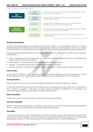 PROF. FÁBIO LUIZ TODOS OS CARGOS DE NÍVEL MÉDIO E SUPERIOR  MSGÁS  2015 NOÇÕES DE GÁS NATURAL
O CURSO PERMANENTE que mais APROVA! 7
Principais Características
O gás natural comercializado é basicamente composto por Metano e as quantidades de Etano e Propano
presentes são apenas suficientes para elevar o poder calorífico e alcançar o valor desejado, uma vez que o poder
calorífico do Etano é 1,8 vez maior do que o do Metano e o do Propano é mais de 2,6 vezes superior ao do Metano.
O gás natural proveniente da Bolívia e comercializado pela MSGÁS na sua área de concessão possui as seguintes
características:
 Odor – O Gás Natural não tem cheiro. Para que vazamentos sejam percebidos adiciona-se um odorizante que
confere ao gás um cheiro característico;
 Poder Calorífico – O Poder Calorífico Superior do Gás Natural é 9.400kcal/Nm³;
 Toxidade – O Gás Natural não é tóxico e se dissipa facilmente na atmosfera;
 Aspectos da chama – A chama apresenta boa aparência, firmeza e uniformidade com coloração azulada;
Como se forma.
O gás natural é formado a partir da decomposição de materiais orgânicos que são acumulados em rochas
durante milhares de anos. Neste processo de decomposição atuam microrganismos de forma anaeróbica.
Uso do gás natural
O gás natural é muito usado como fonte de energia (combustível) nas indústrias, residências e veículos.
O GNV (Gás Natural Veicular) tem sido muito utilizado como combustível para veículos. Além de ser mais barato do
que o álcool e a gasolina, o GNV gera um baixo índice de poluentes atmosféricos em comparação aos
combustíveis fósseis. Portanto é considerado uma fonte de energia limpa.
Onde é encontrado?
Muitas vezes o gás natural é encontrado no subsolo junto às jazidas de petróleo.
Consumo e importação
Embora a Petrobrás produza grande quantidade de gás natural, o consumo deste combustível tem aumentado
tanto nos últimos anos. O transporte é feito através do gasoduto Brasil-Bolívia.
Curiosidade:
- O gás natural não possui cheiro. Aquele cheiro que sentimos é artificial, ou seja, adicionado pelas companhias de
gás para que possamos identificar um possível vazamento de gás. Este procedimento começou a ser tomado após
uma explosão ocorrida em 1937 numa escola dos EUA. O acidente provocou a morte de 300 pessoas.
 