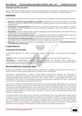 PROF. FÁBIO LUIZ TODOS OS CARGOS DE NÍVEL MÉDIO E SUPERIOR  MSGÁS  2015 NOÇÕES DE GÁS NATURAL
O CURSO PERMANENTE que mais APROVA! 8
Exploração de petróleo e gás natural
Essa é a fase inicial da cadeia produtiva nas companhias integradas, voltada para a descoberta de reservas de
petróleo e gás natural, onshore e offshore, que está desdobrada, para fins de análises, nas etapas seguintes:
INVESTIGAÇÃO
É a etapa inicial de obtenção de informações e montagem de bases de dados. Compreende as etapas principais:
 Obtenção e análise de mapas geológicos de superfície: mapeamento das rochas que afloram na superfície,
buscando reconhecer e delimitar bacias sedimentares e identificar algumas estruturas capazes de acumular
hidrocarbonetos.
 Levantamentos aerofotogramétricos: utilizados para a construção de mapas-base ou topográficos, consistindo
em fotografar o terreno utilizando-se um avião devidamente equipado, voando com altitude, direção e
velocidade constantes.
 Fotogeologia: consiste na determinação das feições geológicas a partir de fotos aéreas, onde dobras, falhas e o
mergulho nas camadas geológicas são visíveis.
 Uso de técnicas de sensoreamento remoto: uso de imagens de radar obtidas por satélite terrestre, cujas cores
são processadas para ressaltar características específicas das rochas expostas na superfície.
 Uso de técnicas de análise paleontológica: identificação em laboratório dos fósseis presentes nas amostras das
rochas provenientes da superfície e subsuperfície, visando correlacionar os tipos de rochas.
 Visita in situ: visita aos locais de interesse para comparação da situação local com as informações inferidas com
o uso das técnicas citadas acima.
A CADEIA PRODUTIVA
Caracterização Técnica da Cadeia
As atividades integrantes da cadeia produtiva de petróleo e gás podem ser agrupadas em dois grandes
blocos:
•Upstream: Onde se encontram atividades correlatas à exploração e produção do óleo propriamente dito.
•Downstream ou abastecimento: Caracterizado pelas atividades de transporte, refino, distribuição e
comercialização. A cadeia produtiva do petróleo está segmentada em quatro grandes grupos: Exploração, Refino,
Indústria Petroquímica e Indústria de Transformação.
IMPACTOS AMBIENTAIS E TECNOLOGIAS LIMPAS
O gás natural apresenta uma vantagem ambiental significativa em relação a outros combustíveis fósseis, em
função da menor emissão de gases poluentes que contribuem para o efeito estufa.
Quantitativa e qualitativamente, o maior ou menor impacto ambiental da atividade está relacionado à
composição do gás natural, ao processo utilizado na geração de energia elétrica e remoção pós-combustão e às
condições de dispersão dos poluentes, como altura da chaminé, relevo e meteorologia. No entanto, uma
restrição feita a essas usinas é a necessidade de captação de água para o resfriamento do vapor, característica
que tem sido um dos entraves ao licenciamento ambiental.
Apenas como exemplo, o estudo sobre gás natural do Plano Nacional de Energia 2030 registra que o volume de
CO2 lançado na atmosfera pode ser entre 20% e 23% inferior àquele produzido pela geração a partir do óleo
combustível e entre 40% e 50% inferior aos casos de geração a partir de combustíveis sólidos, como o carvão. Os
principais poluentes atmosféricos emitidos pelas usinas termelétricas a gás natural são dióxido de carbono (CO2),
óxidos de nitrogênio (NOX) e, em menor escala, monóxido de carbono e alguns hidrocarbonetos de baixo peso
molecular, inclusive metano.
Na cadeia produtiva do gás natural, entre os impactos socioambientais positivos, há a geração de royalties para os
municípios em que as usinas estão localizadas, incremento das atividades de comércio e serviços, principalmente
na fase de exploração e produção do gás natural e da construção da usina, e geração local de empregos. Além
disso, as termelétricas, por se tratarem de unidades de pequeno porte, não exigem a escolha de um terreno
específico e podem ser construídas nas proximidades de centros de consumo. Isto elimina a necessidade de
grandes linhas de transmissão para transporte da energia produzida às instalações de distribuição.
 