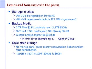 1
Issues and Non-issues in the press
Storage in crisis
 Will CD’s be readable in 50 years?
 Will VHS tapes be readable in 20? Will anyone care?
Backup Media
 2 TB Disk $231, available now. (1.5TB $129)
 DVD is 4.3 GB, dual layer 8 GB, Blu-ray 50 GB
 Current backup tapes 100-800 GB
1 in 10 recover attempts fail (?) – Gartner Group
Solid state storage
 No moving parts, lower energy consumption, better random
read performance.
 128GB is $307 in 2009 (256GB is $609)
 