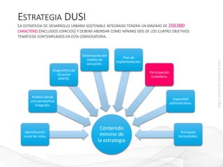 MiguelQuintanillaEriksson©2015
ESTRATEGIA DUSI
LA ESTRATEGIA DE DESARROLLO URBANO SOSTENIBLE INTEGRADO TENDRÁ UN MÁXIMO DE 250.000
CARACTERES (INCLUIDOS ESPACIOS) Y DEBERÁ ABORDAR COMO MÍNIMO DOS DE LOS CUATRO OBJETIVOS
TEMÁTICOS CONTEMPLADOS EN ESTA CONVOCATORIA.
Contenido
mínimo de
la estrategia
Identificación
inicial de retos.
Análisis desde
una perspectiva
integrada.
Diagnóstico de
situación
(DAFO).
Delimitación del
ámbito de
actuación.
Plan de
implementación.
Participación
ciudadana.
Capacidad
administrativa.
Principios
horizontales.
 