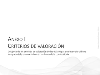 MiguelQuintanillaEriksson©2015
ANEXO I
CRITERIOS DE VALORACIÓN
Desglose de los criterios de valoración de las estrategias de desarrollo urbano
integrado tal y como establecen las bases de la convocatoria.
 