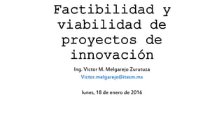Factibilidad y
viabilidad de
proyectos de
innovación
Ing. Victor M. Melgarejo Zurutuza
Victor.melgarejo@itesm.mx
lunes, 18 de enero de 2016
 