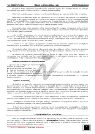PROF. ROBERTO PINHEIRO TÉCNICO DO SEGURO SOCIAL  INSS DIREITO PREVIDENCIÁRIO
O CURSO PERMANENTE que mais APROVA!
8
Em abril de 2013 o STF declarou inconstitucional o parâmetro objetivo de ¼ de salário mínimo, por entender
que o mesmo está defasado para caracterizar a situação de miserabilidade.
O benefício poderá ser pago a mais de um membro da família desde que sejam cumpridos todos os requisitos.
O benefício concedido será levado em consideração no cálculo da renda per capita do outro membro do
mesmo grupo familiar, sendo que referida regra não se aplica quando o beneficiário no âmbito da entidade familiar é
idoso. O STF no ano de 2013 deu interpretação extensiva ao artigo 34, parágrafo único, permitindo a exclusão do cálculo
da renda per capita não só o benefício assistencial ao idoso, mas também ao benefício concedido ao portador de
deficiência, bem como os benefícios previdenciários no valor de um salário mínimo
Por exemplo, Alfeu, idoso, recebe benefício assistencial. Sua filha incapaz, única pessoa pertencente ao
seu grupo familiar, também poderá receber o benefício, pois a renda do pai decorrente do benefício não entra no
cálculo da renda per capita familiar.
A lei 12.470/11 estabeleceu outra norma relevante, declarando que a remuneração da pessoa com
deficiência, na condição de aprendiz, não será considerada para fins do cálculo da renda per capita. E a lei
13.146/15 estabelece que os rendimentos decorrentes de estágio supervisionado e de aprendizagem não serão
computados para os fins de cálculo da renda familiar per capita.
A mesma lei 13.146/15 declarou que poderão ser utilizados outros elementos probatórios da condição de
miserabilidade do grupo familiar e da situação de vulnerabilidade, conforme regulamento.
O referido benefício é intransferível, não gerando direto à pensão por morte a herdeiros ou sucessores,
extinguindo-se com a morte do segurado. Muito embora o valor não recebido em vida será pago aos herdeiros.
O benefício de prestação continuada deve ser revisto a cada 2 (dois) anos para avaliação da
continuidade das condições que lhe deram origem, inclusive os concedidos judicialmente, haja vista a
possibilidade de mudança do estado fático da época da concessão.
O benefício de prestação continuada cessará:
I – Superação das condições que lhe deram origem;
II – Morte do beneficiário;
III – Morte presumida, declarada em juízo;
IV – Ausência declarada, nos termos da lei civil;
V – falta de comparecimento do beneficiário, portador de deficiência, por ocasião da realização do exame
pericial, na oportunidade de revisão do benefício;
VI – Falta de apresentação pelo beneficiário da declaração de composição do grupo familiar por ocasião de
revisão do benefício.
Suspensão do benefício
O benefício de prestação continuada será suspenso pelo órgão concedente quando a pessoa com
deficiência exercer atividade remunerada, inclusive na condição de microempreendedor individual. Extinta a
relação trabalhista ou a atividade empreendedora e, quando for o caso, encerrado o prazo de pagamento do
seguro-desemprego e não tendo o beneficiário adquirido direito a qualquer benefício previdenciário, poderá ser
requerida a continuidade do pagamento do benefício suspenso, sem necessidade de realização de perícia
médica ou reavaliação da deficiência e do grau de incapacidade para esse fim.
A contratação de pessoa com deficiência como aprendiz não acarreta a suspensão do benefício de
prestação continuada, limitado a 2 (dois) anos o recebimento concomitante da remuneração e do benefício.
A condição de acolhimento em instituições de longa permanência não prejudica o direito do idoso ou da
pessoa com deficiência ao benefício de prestação continuada.
O desenvolvimento das capacidades cognitivas, motoras ou educacionais e a realização de atividades
não remuneradas de habilitação e reabilitação, entre outras, não constituem motivo de suspensão ou cessação do
benefício da pessoa com deficiência
2.2.1-OUTROS BENEFÍCIOS ASSISTENCIAIS
Além do benefício de prestação continuada no valor de um salário mínimo, o Estado mantém outras ações
no campo assistencial. É bom citar a título de exemplo: o BOLSA FAMÍLIA criado em 2004 que agregou em um único
benefício diversos outros previamente existentes como o Bolsa Escola, o programa nacional de acesso a
alimentação, o programa Auxílio-Gás, dentre outros.
 