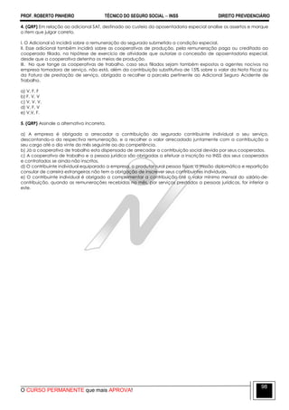 PROF. ROBERTO PINHEIRO TÉCNICO DO SEGURO SOCIAL  INSS DIREITO PREVIDENCIÁRIO
O CURSO PERMANENTE que mais APROVA!
98
4. (QRP) Em relação ao adicional SAT, destinado ao custeio da aposentadoria especial analise os assertos e marque
o item que julgar correto.
I. O Adicional só incidirá sobre a remuneração do segurado submetido a condição especial.
II. Esse adicional também incidirá sobre as cooperativas de produção, pela remuneração paga ou creditada ao
cooperado filiado, na hipótese de exercício de atividade que autorize a concessão de aposentadoria especial,
desde que a cooperativa detenha os meios de produção.
III. No que tange as cooperativas de trabalho, caso seus filiados sejam também expostos a agentes nocivos na
empresa tomadora de serviço, não está, além da contribuição substitutiva de 15% sobre o valor da Nota Fiscal ou
da Fatura de prestação de serviço, obrigada a recolher a parcela pertinente ao Adicional Seguro Acidente de
Trabalho.
a) V, F, F
b) F, V, V
c) V, V, V.
d) V, F, V
e) V,V, F.
5. (QRP) Assinale a alternativa incorreta.
a) A empresa é obrigada a arrecadar a contribuição do segurado contribuinte individual a seu serviço,
descontando-a da respectiva remuneração, e a recolher o valor arrecadado juntamente com a contribuição a
seu cargo até o dia vinte do mês seguinte ao da competência.
b) Já a cooperativa de trabalho esta dispensada de arrecadar a contribuição social devida por seus cooperados.
c) A cooperativa de trabalho e a pessoa jurídica são obrigadas a efetuar a inscrição no INSS dos seus cooperados
e contratados se ainda não inscritos.
d) O contribuinte individual equiparado a empresa, o produtor rural pessoa física, a missão diplomática e repartição
consular de carreira estrangeiras não tem a obrigação de inscrever seus contribuintes individuais.
e) O contribuinte individual é obrigado a complementar a contribuição até o valor mínimo mensal do salário-de-
contribuição, quando as remunerações recebidas no mês, por serviços prestados a pessoas jurídicas, for inferior a
este.
 