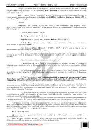 PROF. ROBERTO PINHEIRO TÉCNICO DO SEGURO SOCIAL  INSS DIREITO PREVIDENCIÁRIO
O CURSO PERMANENTE que mais APROVA!
102
Contribuição dessas espécies de segurado é do tipo proporcional, uma vez que varia a base de
cálculo (salário-de-contribuição), mas a alíquota de 20% é constante. A alíquota de 20% explica-se em face
ausência cota patronal.
A lei n.º 9.876/99 criou uma sistemática de redução quando o individual prestar serviço a uma ou
mais empresas, a sua contribuição poderá ser reduzida em até 45% da contribuição da empresa limitada a 9% do
respectivo salário contribuição.
Exemplo.
Imaginemos que Eduardo, contribuinte individual seja contratado pela empresa Tricolor
Hexacampeão Ltda, recebendo um pagamento de R$ 5.000,00. Nesse caso a contribuição da empresa será de
20% de R$5.000,00.
Contribuição da Empresa : 1.000,00
Contribuição do contribuinte individual
Redução sobre a contribuição da empresa: 45% de R$1.000,00 = 450,00
Limitada: 9% do salário de contribuição: Nesse caso o salário de contribuição será o do teto.
Assim teremos 9% de 4.663,75 = R$419,74.
Assim teríamos 20% de R$4.663,75 = R$932,75 – 419,74 = 513,01. (Seria o mesmo valor se
aplicássemos 11% sobre o salário de contribuição)
O contribuinte individual só pode utilizar-se desta sistemática após certificar da contribuição da
empresa ou ao menos for declarada em documento fiscal, podendo ser substituída por declaração fornecida pela
empresa.
Aspectos relevantes da contribuição do individual:
1) Atualmente há (Lei nº10.666/03) obrigatoriedade da empresa recolher a contribuição
individual, pagando-lhe somente a diferença resultante entre o valor do contrato e a contribuição retida e
recolhida.
2) Contribuinte individual que recebe pagamento de pessoa física, não aplicará a sistemática
de redução, sendo a alíquota de 20% à aplicada. Nessa hipótese o encargo de recolhimento é do próprio
individual.
3) Caso contratado por outro contribuinte individual, ou por produtor rural pessoa física, missão
diplomática e repartição consular de carreira estrangeira cabe ao próprio contribuinte individual recolher as suas
contribuições, autorizado a aplicação do redutor de 45 % limitado a 9% do salário de contribuição.
4) Caso o limite máximo do salário de contribuição, em determinada competência, tenha sido
alcançado, deve o contribuinte individual comunicar este fato à empresa a qual esteja prestando o serviço. Pode
o individual indicar qual ou quais empresas deverá proceder ao desconto da contribuição, de forma a respeitar o
limite máximo, e dispensar às demais.
5) Contribuinte individual é obrigado a complementar diretamente a contribuição até o valor
mínimo mensal do salário de contribuição se a remuneração recebida no mês for inferior ao limite mínimo. Caso
contrário a competência será desconsiderada.
6) No caso de opção pela exclusão do direito ao benefício de aposentadoria por tempo de
contribuição, a alíquota de contribuição incidente sobre o limite mínimo mensal do salário de contribuição será de:
I - 11% (onze por cento), no caso do segurado contribuinte individual que trabalhe por conta própria, sem
relação de trabalho com empresa ou equiparado e do segurado facultativo. No caso do contribuinte individual, a
regra ainda alcança o empresário ou sócio de sociedade empresária, cuja receita bruta anual no ano-calendário
anterior tenha sido de até R$ 60.000,00 (sessenta mil reais).
II - 5% (cinco por cento):
a) no caso do microempreendedor individual, de que trata o art. 18-A da Lei Complementar no 123, de 14
de dezembro de 2006; e
b) do segurado facultativo sem renda própria que se dedique exclusivamente ao trabalho doméstico no
âmbito de sua residência, desde que pertencente a família de baixa renda.
 