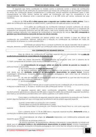 PROF. ROBERTO PINHEIRO TÉCNICO DO SEGURO SOCIAL  INSS DIREITO PREVIDENCIÁRIO
O CURSO PERMANENTE que mais APROVA!
103
O segurado que tenha contribuído no modelo acima e pretenda contar o tempo de contribuição
correspondente para fins de obtenção da aposentadoria por tempo de contribuição ou da contagem recíproca
do tempo de contribuição deverá complementar a contribuição mensal mediante recolhimento sobre o valor
correspondente ao limite mínimo mensal do salário de contribuição em vigor na competência a ser
complementada, da diferença entre o percentual pago e o de 20% (vinte por cento), acrescido de juros
moratórios.
A alíquota de 11% ou 5% é válida apenas para o segurado que contribui sobre o salário mínimo. Caso o
salário de contribuição seja superior ao salário mínimo, o percentual a ser aplicado passa a ser de 20%.
7) O salário de contribuição do Contribuinte individual condutor autônomo de veículo
rodoviário (inclusive o taxista), o auxiliar do condutor autônomo e do operador de máquinas e o cooperado de
cooperativa de transporte autônomo será de 20% sobre o valor bruto auferido pelo frete, carreto ou transporte,
vedada qualquer dedução com despesas de combustível ou manutenção do veículo. Esse 20% corresponde a
grandeza que denominaremos doravante de base de cálculo reduzida.
Quando contratado por pessoa jurídica essa será também a base de cálculo de
contribuição da contratante. Ademais, aplicar-se-á a redução na contribuição do individual em razão da
participação da empresa no custeio previdenciário.
Contratado por pessoa física o condutor autônomo de veículo rodoviário não se aplica a
redução, devendo o próprio segurado recolher sua contribuição sobre a base de cálculo acima mencionada.
14.4. CONTRIBUIÇÃO DO SEGURADO ESPECIAL
Base de cálculo da contribuição do segurado especial não é a remuneração, mas o valor da
receita bruta proveniente da comercialização da produção rural.
Além dos valores decorrentes da comercialização da produção rural, com o advento da lei
11.718/91 compreende-se também como receita bruta a proveniente:
I - da comercialização da produção obtida em razão de contrato de parceria ou meação de
parte do imóvel rural (até 50%);
II - da comercialização de artigos de artesanato;
III - de serviços prestados, de equipamentos utilizados e de produtos comercializados no imóvel
rural, desde que em atividades turística e de entretenimento desenvolvidas no próprio imóvel, inclusive
hospedagem, alimentação, recepção, recreação e atividades pedagógicas, bem como taxa de visitação e
serviços especiais;
IV - do valor de mercado da produção rural dada em pagamento ou que tiver sido trocada por
outra, qualquer que seja o motivo ou finalidade; e
V - de atividade artística.
Contribuição não é mensal, pois só ocorre quando houver a realização de um dos eventos acima.
A Alíquota incidente é de 2, 1% sobre a receita bruta (2% contribuição normal + 0,1 S.A.T).
O segurado especial além desta contribuição obrigatória, também poderá contribuir
facultativamente aplicando-se a alíquota de 20% sobre o respectivo salário-de-contribuição (segurado facultativo),
para fazer jus aos benefícios previdenciários com valores superiores a um salário mínimo.
Como regra a contribuição do segurado especial cabe ao adquirente da produção rural. Todavia,
existem algumas hipóteses em que o encargo para recolhimento será do próprio segurado especial:
-quando comercializar sua produção com o exterior;
- Comercializar sua produção diretamente no varejo;
- Quando comercializar sua produção com Produtor Rural Pessoa Física ou com outro segurado
especial.
Com o advento da lei 11.718 de 2008 deve o segurado especial recolher, diretamente ainda, a
contribuição incidente sobre a receita bruta proveniente:
- da comercialização de artigos de artesanato elaborados com matéria-prima produzida pelo
respectivo grupo familiar;
- do exercício de atividade artística; e
- de serviços prestados, de equipamentos utilizados e de produtos comercializados no imóvel rural,
desde que em atividades turística e de entretenimento desenvolvidas no próprio imóvel, inclusive hospedagem,
alimentação, recepção, recreação e atividades pedagógicas, bem como taxa de visitação e serviços especiais.
 