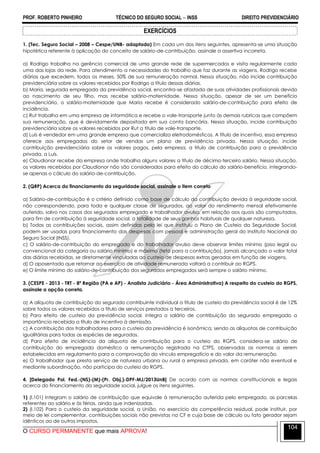 PROF. ROBERTO PINHEIRO TÉCNICO DO SEGURO SOCIAL  INSS DIREITO PREVIDENCIÁRIO
O CURSO PERMANENTE que mais APROVA!
104
EXERCÍCIOS
1. (Tec. Seguro Social – 2008 – Cespe/UNB- adaptada) Em cada um dos itens seguintes, apresenta-se uma situação
hipotética referente à aplicação do conceito de salário-de-contribuição, assinale a assertiva incorreta.
a) Rodrigo trabalha na gerência comercial de uma grande rede de supermercados e visita regularmente cada
uma das lojas da rede. Para atendimento a necessidades do trabalho que faz durante as viagens, Rodrigo recebe
diárias que excedem, todos os meses, 50% de sua remuneração normal. Nessa situação, não incide contribuição
previdenciária sobre os valores recebidos por Rodrigo a título dessas diárias.
b) Maria, segurada empregada da previdência social, encontra-se afastada de suas atividades profissionais devido
ao nascimento de seu filho, mas recebe salário-maternidade. Nessa situação, apesar de ser um benefício
previdenciário, o salário-maternidade que Maria recebe é considerado salário-de-contribuição para efeito de
incidência.
c) Rut trabalha em uma empresa de informática e recebe o vale-transporte junto às demais rubricas que compõem
sua remuneração, que é devidamente depositada em sua conta bancária. Nessa situação, incide contribuição
previdenciária sobre os valores recebidos por Rut a título de vale-transporte.
d) Luís é vendedor em uma grande empresa que comercializa eletrodomésticos. A título de incentivo, essa empresa
oferece aos empregados do setor de vendas um plano de previdência privada. Nessa situação, incide
contribuição previdenciária sobre os valores pagos, pela empresa, a título de contribuição para a previdência
privada, a Luís.
e) Claudionor recebe da empresa onde trabalha alguns valores a título de décimo-terceiro salário. Nessa situação,
os valores recebidos por Claudionor não são considerados para efeito do cálculo do salário-benefício, integrando-
se apenas o cálculo do salário-de-contribuição.
2. (QRP) Acerca do financiamento da seguridade social, assinale o item correto
a) Salário-de-contribuição é o critério definido como base de cálculo da contribuição devida à seguridade social,
não correspondendo, para toda e qualquer classe de segurados, ao valor do rendimento mensal efetivamente
auferido, salvo nos casos dos segurados empregado e trabalhador avulso, em relação aos quais são computados,
para fim de contribuição à seguridade social, a totalidade de seus ganhos habituais de qualquer natureza.
b) Todas as contribuições sociais, assim definidas pela lei que instituiu o Plano de Custeio da Seguridade Social,
podem ser usadas para financiamento das despesas com pessoal e administração geral do Instituto Nacional do
Seguro Social (INSS).
c) O salário-de-contribuição do empregado e do trabalhador avulso deve observar limites mínimo (piso legal ou
convencional da categoria ou salário mínimo) e máximo (teto para a contribuição), jamais alcançado o valor total
das diárias recebidas, se diretamente vinculadas ao custeio de despesas extras geradas em função de viagens.
d) O aposentado que retornar ao exercício de atividade remunerada voltará a contribuir ao RGPS.
e) O limite mínimo do salário-de-contribuição dos segurados empregados será sempre o salário mínimo.
3. (CESPE - 2013 - TRT - 8ª Região (PA e AP) - Analista Judiciário - Área Administrativa) A respeito do custeio do RGPS,
assinale a opção correta.
a) A alíquota de contribuição do segurado contribuinte individual a título de custeio da previdência social é de 12%
sobre todos os valores recebidos a título de serviços prestados a terceiros.
b) Para efeito de custeio da previdência social, integra o salário de contribuição do segurado empregado a
importância recebida a título de incentivo à demissão.
c) A contribuição dos trabalhadores para o custeio da previdência é isonômica, sendo as alíquotas de contribuição
igualitárias para todas as espécies de segurados.
d) Para efeito de incidência da alíquota de contribuição para o custeio do RGPS, considera-se salário de
contribuição do empregado doméstico a remuneração registrada na CTPS, observadas as normas a serem
estabelecidas em regulamento para a comprovação do vínculo empregatício e do valor da remuneração.
e) O trabalhador que presta serviço de natureza urbana ou rural a empresa privada, em caráter não eventual e
mediante subordinação, não participa do custeio do RGPS.
4. [Delegado Pol. Fed.-(NS)-(M)-(Pr. Obj.)-DPF-MJ/2013UnB] De acordo com as normas constitucionais e legais
acerca do financiamento da seguridade social, julgue os itens seguintes.
1) (I.101) Integram o salário de contribuição que equivale à remuneração auferida pelo empregado, as parcelas
referentes ao salário e às férias, ainda que indenizadas.
2) (I.102) Para o custeio da seguridade social, a União, no exercício da competência residual, pode instituir, por
meio de lei complementar, contribuições sociais não previstas na CF e cuja base de cálculo ou fato gerador sejam
idênticos ao de outros impostos.
 