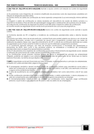 PROF. ROBERTO PINHEIRO TÉCNICO DO SEGURO SOCIAL  INSS DIREITO PREVIDENCIÁRIO
O CURSO PERMANENTE que mais APROVA!
105
5. [Def. Públ.-(Pr. Obj.)-DPE-AC/2012-UnB].(Q.88) Assinale a opção correta com relação ao custeio da seguridade
social.
a) Os produtores rurais integrantes de consórcio simplificado de produtores rurais são responsáveis subsidiários em
relação às obrigações previdenciárias.
b) O limite mínimo do salário de contribuição do menor aprendiz corresponde à sua remuneração mínima definida
em lei.
c) Integram o salário de contribuição os valores recebidos em decorrência da cessão de direitos autorais e a
importância recebida a título de bolsa de aprendizagem assegurada a adolescentes até quatorze anos de idade.
d) A alíquota de contribuição do segurado facultativo é de 30% sobre o respectivo salário de contribuição.
e) Constitui receita da seguridade social a renda bruta proveniente dos concursos de prognósticos.
6. [Def. Públ. Subst.-(Pr. Obj.)-DPE-RO/2012-UnB].(Q.28) Acerca do custeio da seguridade social, assinale a opção
correta.
a) Conforme decisão do STF, é ilegítima a incidência da contribuição previdenciária sobre o décimo terceiro
salário.
b) Suponha que Mário, dono de escola particular, contrate Paulo para proferir palestra aos alunos e, em virtude de
dificuldades financeiras, acorde com o prestador do serviço que o pagamento ocorrerá após seis meses da
realização da palestra. Nesse caso, segundo entendimento do STF, o cálculo da contribuição destinada ao custeio
da seguridade social a Paulo somente incidirá na data em que for efetivado o pagamento acordado.
c) O constituinte derivado extinguiu, por meio de emenda constitucional, a imunidade dos aposentados e
pensionistas do RGPS, bem como a dos servidores públicos, ao estabelecer a incidência de contribuição
previdenciária sobre as respectivas aposentadorias e pensões.
d) Na CF são previstas cinco espécies de contribuições sociais para o financiamento da seguridade social, vedada
a instituição de outras formas de custeio, exceto por emenda constitucional.
e) As contribuições sociais possuem natureza jurídica de tributo e obedecem ao princípio da anterioridade
mitigada, podendo ser exigida a sua cobrança após noventa dias da publicação da lei, ainda que no mesmo
exercício financeiro, nos termos do que dispõe a CF.
7 (QRP) A seguridade social será financiada por toda sociedade, conforme preceitua o princípio da solidariedade.
A respeito do custeio previdenciário, julgue os itens a seguir.
1) O empregador doméstico deverá recolher a título de contribuição própria para previdência social sobre o
salário de contribuição do empregado, o percentual de 8%, cota básica, e de 0,8%, cota destinada a financiar
o seguro contra acidente de trabalho.
2) A data de recolhimento da contribuição do empregador doméstico tem como data limite o dia 07 de cada
mês.
3) Incide contribuição previdenciária sobre o salário maternidade, o salário paternidade, o abono pis/pasep e o
valor da compensação pecuniária paga no âmbito do programa de proteção ao emprego.
4) O microempreendedor individual além de recolher sua contribuição como segurado, paga contribuição
patronal, a qual incide a uma alíquota de 3% sobre o valor do salário do seu empregado.
 