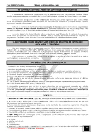 PROF. ROBERTO PINHEIRO TÉCNICO DO SEGURO SOCIAL  INSS DIREITO PREVIDENCIÁRIO
O CURSO PERMANENTE que mais APROVA!
106
15. CONTRIBUIÇÃO SOBRE A RECEITA DE CONCURSOS DE PROGNÓSTICOS
Consideram-se concursos de prognósticos todos e quaisquer concursos de sorteios de números, loterias,
apostas, inclusive as realizadas em reuniões hípicas, nos âmbitos federal, estadual, do Distrito Federal e municipal.
Será destinada a seguridade social a renda líquida do concurso quando organizada pelo poder público,
ou 5% do movimento global em prados de corrida, ou de sorteios de números ou quaisquer símbolos, quando
organizados pela iniciativa privada.
Entende-se como renda líquida o total da arrecadação, deduzidos os valores destinados ao pagamento de
prêmios, de impostos e de despesas com a administração, conforme fixado em lei, que inclusive estipulará o valor
dos direitos a serem pagos às entidades desportivas pelo uso de suas denominações e símbolos.
A receita decorrente da contribuição sobre concursos de prognósticos não é exclusiva da seguridade
social, sendo que parcelas são destinadas ao INDESP – Instituto Nacional de Desenvolvimento do Desporto, ao
programa do Crédito educativo e do FIES – Fundo de Financiamento ao Estudante de Nível Superior.
16. CONTRIBUIÇÃO EXIGIDA DO IMPORTADOR DE BENS OU DE SERVICO DO EXTERIOR OU
QUEM A LEI A ELE EQUIPARAR
Essa nova base econômica foi acrescentada ao artigo 195 do texto constitucional pela emenda constitucional
42/03. Em 2004 as contribuições PIS/PASEP e COFINS importação foram criadas por medida provisória, posteriormente
convertida na lei 10.865/04. É uma contribuição muito próxima ao imposto de importação e o propósito é reduzir a
vantagem do produto importado sobre o nacional que é tributado no faturamento. Alíquotas distintas.
Conforme anuncia o artigo 195, § 12 da CF/88 lei definirá os setores de atividade econômica, onde a
contribuição em análise será não cumulativa.
17. OUTRAS RECEITAS DA SEGURIDADE SOCIAL
Constituem outras receitas da Seguridade Social:
I - as multas, a atualização monetária e os juros moratórios;
II - a remuneração recebida por serviços de arrecadação, fiscalização e cobrança prestados a terceiros;
III - as receitas provenientes de prestação de outros serviços e de fornecimento ou arrendamento de bens;
IV - as demais receitas patrimoniais, industriais e financeiras;
V - as doações, legados, subvenções e outras receitas eventuais;
VI - 50% (cinqüenta por cento) dos valores obtidos e aplicados na forma do parágrafo único do art. 243 da
Constituição Federal;
VII - 40% (quarenta por cento) do resultado dos leilões dos bens apreendidos pelo Departamento da Receita Federal;
VIII - outras receitas previstas em legislação específica.
As companhias seguradoras que mantêm o seguro obrigatório de danos pessoais causados por veículos
automotores de vias terrestres, de que trata a Lei nº 6.194, de dezembro de 1974, deverão repassar à Seguridade
Social 50% (cinqüenta por cento) do valor total do prêmio recolhido e destinado ao Sistema Único de Saúde-SUS,
para custeio da assistência médico-hospitalar dos segurados vitimados em acidentes de trânsito.
EXERCÍCIOS
1. (Procurador de Contas-TCE-CE/2006-FCC).(Q.119) Com relação ao financiamento da Seguridade Social é correto afirmar:
a) As contribuições à Seguridade Social não poderão ser cobradas no mesmo exercício financeiro em que haja
sido publicada a lei que as instituiu ou aumentou.
b) As receitas dos Estados, destinadas à Seguridade Social, constarão dos respectivos orçamentos, integrando,
também, o orçamento da União.
c) Em regra, as empresas poderão optar por não cumprir a obrigação de prestar a sua contribuição social.
d) Constitui receita da Seguridade Social 40% do resultado dos leilões dos bens apreendidos pela Receita Federal.
e) Não incidirá contribuição social sobre a receita de concursos de prognósticos.
2. (AFRF- 2009) Além das contribuições sociais, a seguridade social conta com outras receitas. Não constituem
outras receitas da seguridade social:
a) as multas.
b) receitas patrimoniais.
c) doações.
d) juros moratórios.
e) sessenta por cento do resultado dos leilões dos bens apreendidos pela Secretaria da Receita Federal do Brasil.
 