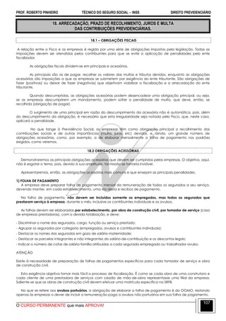 PROF. ROBERTO PINHEIRO TÉCNICO DO SEGURO SOCIAL  INSS DIREITO PREVIDENCIÁRIO
O CURSO PERMANENTE que mais APROVA!
107
18. ARRECADAÇÃO, PRAZO DE RECOLHIMENTO, JUROS E MULTA
DAS CONTRIBUIÇÕES PREVIDENCIÁRIAS.
18.1 – OBRIGAÇÕES FISCAIS
A relação entre o Fisco e as empresas é regida por uma série de obrigações impostas pela legislação. Todas as
imposições devem ser atendidas pelos contribuintes para que se evite a aplicação de penalidades pelo ente
fiscalizador.
As obrigações fiscais dividem-se em principais e acessórias.
As principais são as de pagar, recolher os valores das multas e tributos devidos, enquanto as obrigações
acessórias são imposições a que as empresas se submetem por exigência do ente tributante. São obrigações de
fazer (positivas) ou deixar de fazer (negativas) que objetivam viabilizar a fiscalização e a arrecadação do ente
tributante.
Quando descumpridas, as obrigações acessórias podem desencadear uma obrigação principal, ou seja,
se as empresas descumprirem um mandamento, podem sofrer a penalidade de multa, que deve, então, se
recolhida (obrigação de pagar).
O surgimento de uma principal em razão do descumprimento da acessória não é automática, pois, além
do descumprimento da obrigação, é necessário que esta irregularidade seja notada pelo Fisco, que, neste caso,
aplicará a penalidade.
No que tange à Previdência Social, as empresas têm como obrigação principal o recolhimento das
contribuições sociais e de outras importâncias (multa, juros, etc) devidas, e, ainda, um grande número de
obrigações acessórias, como, por exemplo, a de elaborar mensalmente a folha de pagamento nos padrões
exigidos, como veremos.
18.2 OBRIGAÇÕES ACESSÓRIAS
Demonstraremos as principais obrigações acessórias que devem ser cumpridas pelas empresas. O objetivo, aqui,
não é esgotar o tema, pois, devido à sua amplitude, tal missão se tornaria inviável.
Apresentaremos, então, as obrigações acessórias mais comuns e que ensejam as principais penalidades.
1) FOLHA DE PAGAMENTO
A empresa deve preparar folha de pagamento mensal da remuneração de todos os segurados a seu serviço,
devendo manter, em cada estabelecimento, uma via desta e recibos de pagamento.
Na folha de pagamento, não devem ser incluídos somente os empregados, mas todos os segurados que
prestaram serviço à empresa, durante o mês, inclusive os contribuintes individuais e os avulsos.
As folhas devem ser elaboradas por estabelecimento, por obra de construção civil, por tomador de serviço (caso
de empresas prestadoras), com a devida totalização, e deve:
- Discriminar o nome dos segurados, cargo, função ou serviço prestado;
- Agrupar os segurados por categoria (empregados, avulsos e contribuintes individuais);
- Destacar os nomes das seguradas em gozo de salário-maternidade;
- Destacar as parcelas integrantes e não integrantes do salário-de-contribuição e os descontos legais;
- Indicar o número de cotas de salário-família atribuídas a cada segurado empregado ou trabalhador avulso.
ATENÇÃO
Existe à necessidade de preparação de folhas de pagamentos específicos para cada tomador de serviço e obra
de construção civil.
Esta exigência objetiva tornar mais fácil o processo de fiscalização. È como se cada obra de uma construtora e
cada cliente de uma prestadora de serviços com cessão de mão-de-obra representasse uma filial da empresa.
Saliente-se que as obras de construção civil devem efetuar uma matrícula específica na SRFB.
No que se refere aos avulsos portuários, a obrigação de elaborar a folha de pagamento é do OGMO, restando
apenas às empresas o dever de incluir a remuneração paga a avulsos não portuários em sua folha de pagamento.
 