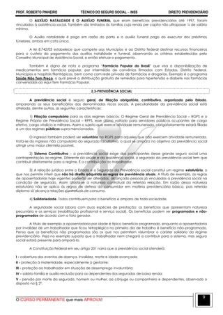 PROF. ROBERTO PINHEIRO TÉCNICO DO SEGURO SOCIAL  INSS DIREITO PREVIDENCIÁRIO
O CURSO PERMANENTE que mais APROVA!
9
O AUXÍLIO NATALIDADE E O AUXÍLIO FUNERAL que eram benefícios previdenciários até 1997, foram
vinculados à assistência social. Também são limitados às famílias cuja renda per capita não ultrapasse ¼ de salário
mínimo.
O Auxílio natalidade é pago em razão do parto e o auxílio funeral pago ao executor dos préstimos
fúnebres, ambos em cota única.
A lei 8.742/03 estabelece que compete aos Municípios e ao Distrito federal destinar recursos financeiros
para o custeio do pagamento dos auxílios natalidade e funeral, observando os critérios estabelecidos pelo
Conselho Municipal de Assistência Social, e então efetuar o pagamento.
Também é digno de nota o programa ―Farmácia Popular do Brasil‖ que visa a disponibilização de
medicamentos em farmácia popular, por intermédio de convênios firmados com Estados, Distrito Federal,
Municípios e hospitais filantrópicos, bem como com rede privada de farmácias e drogarias. Exemplo é o programa
Saúde Não Tem Preço, o qual prevê a distribuição gratuita de remédios para hipertensão e diabete nas farmácias
conveniadas ao Aqui Tem Farmácia Popular.
2.3-PREVIDÊNCIA SOCIAL
A previdência social é seguro geral, de filiação obrigatória, contributivo, organizado pelo Estado,
amparando os seus beneficiários dos denominados riscos socais. A peculiaridade da previdência social está
atrelada, dentre outras, as seguintes características:
1) Filiação compulsória para os dois regimes básicos, O Regime Geral de Previdência Social – RGPS e o
Regime Próprio de Previdência Social – RPPS, esse último voltado para servidores públicos ocupantes de cargo
efetivo, cargo vitalício e militares. Assim o sujeito que exerce atividade remunerada, obrigatoriamente estará filiado
a um dos regimes públicos supra mencionados.
O ingresso também poderá ser voluntário no RGPS para aqueles que não exercem atividade remunerada,
trata-se do ingresso não compulsório do segurado facultativo, o qual se ampara no objetivo da previdência social
atingir uma maior clientela possível.
2) Sistema Contributivo – a previdência social exige dos participantes desse grande seguro social uma
contraprestação ao regime. Diferente da saúde e da assistência social, o segurado da previdência social tem que
contribuir diretamente para o regime. É a contribuição do trabalhador.
3) A relação jurídica entre o Estado e o Segurado da Previdência social constitui um regime estatutário, o
que nos permite inferir que não há direito adquirido as regras de previdência atuais. A título de exemplo, as regras
de aposentadorias hoje vigentes poderão ser alteradas, alcançado pessoas já vinculadas a previdência social na
condição de segurado. Assim afasta-se a natureza contratual da referida relação. Em razão dessa natureza
estatutária não se aplica às regras de defesa do consumidor em matéria previdenciária básica, pois referido
diploma só alcança relações contratuais de consumo.
4) Solidariedade. Todos contribuem para o benefício e amparo de toda sociedade.
A seguridade social labora com duas espécies de prestação: os benefícios que apresentam natureza
pecuniária e os serviços (reabilitação profissional e serviço social). Os benefícios podem ser programados e não-
programados de acordo com o fato gerador.
A título de exemplo a aposentadoria por idade é típico benefício programado, enquanto a aposentadoria
por invalidez de um trabalhador que ficou tetraplégico no primeiro dia de trabalho é benefício não-programado.
Penso que os benefícios não programados são os que nos permitem vislumbrar o caráter solidário do regime
previdenciário. Veja no exemplo suposto que o trabalhador nem chegará a contribuir para o sistema, mas seguro
social estará presente para ampará-lo.
A Constituição Federal em seu artigo 201 narra que a previdência social atenderá:
I - cobertura dos eventos de doença, invalidez, morte e idade avançada;
II - proteção à maternidade, especialmente à gestante;
III - proteção ao trabalhador em situação de desemprego involuntário;
IV - salário-família e auxílio-reclusão para os dependentes dos segurados de baixa renda;
V - pensão por morte do segurado, homem ou mulher, ao cônjuge ou companheiro e dependentes, observado o
disposto no § 2º.
 
