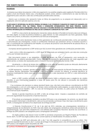 PROF. ROBERTO PINHEIRO TÉCNICO DO SEGURO SOCIAL  INSS DIREITO PREVIDENCIÁRIO
O CURSO PERMANENTE que mais APROVA!
108
Penalidade
A empresa que deixar de preparar a folha de pagamento nos padrões exigidos pela Legislação Previdenciária fica
sujeita a Auto de Infração. Neste caso, a fiscalização poderá, ainda, efetuar o arbitramento do valor da folha de
pagamento para calcular o valor das contribuições previdenciárias devidas.
Mesmo que a empresa não apresente todas as folhas de pagamento ou as prepare em desacordo com a
Legislação, este AI é aplicado apenas uma vez.
2) DECLARAR À SECRETARIA DA RECEITA FEDERAL DO BRASIL E AO CONSELHO CURADOR DO FUNDO DE GARANTIA DO
TEMPO DE SERVIÇO - FGTS, NA FORMA, PRAZO E CONDIÇÕES ESTABELECIDOS POR ESSES ÓRGÃOS, DADOS
RELACIONADOS A FATOS GERADORES, BASE DE CÁLCULO E VALORES DEVIDOS DA CONTRIBUIÇÃO PREVIDENCIÁRIA E
OUTRAS INFORMAÇÕES DE INTERESSE DO INSS OU DO CONSELHO CURADOR DO FGTS– GFIP
A GFIP é o documento de declaração mensal de valores devidos à Previdência Social e deve ser entregue,
em meio digital, na Caixa Econômica Federal ou, pela Internet, no mês subseqüente aos fatos geradores. Neste
mesmo documento, é efetuado o recolhimento do FGTS dos empregados.
Na GFIP, devem estar declarados todos os fatos geradores de contribuição previdenciária, como, por exemplo,
a remuneração dos empregados, avulsos e contribuintes individuais que prestaram serviço à empresa durante o
mês, a contratação de cooperativas de trabalho, as compras de produtos rurais diretamente de pessoas físicas, os
valores retidos dos segurados, etc.
A empresa deverá apresentar a GFIP ainda que não ocorram fatos geradores de contribuição previdenciária.
Assim como a folha de pagamento, a GFIP deve ser elaborada por estabelecimento, por obra de construção
civil ou por tomador de serviço.
Este documento passou a ser obrigatório, a partir de janeiro de 1999, e representou uma revolução na
administração do sistema previdenciário. Como nele são declaradas as remunerações de cada segurado que
presta serviço, os dados são repassados para o Cadastro Nacional de Informações Sociais- CNIS.
Atualmente, o cálculo do tempo de contribuição e do valor do benefício pode ser efetuado diretamente
pelo sistema, com base nas informações declaradas pelas empresas.
A GFIP representou, também, grande avanço para o Serviço de Arrecadação da Receita Previdenciária. Sendo
os valores devidos declarados mensalmente, com uma simples consulta ao sistema, é possível identificar as
empresas inadimplentes. Basta, para isso, a comparação entre o valor declarado em GFIP e o valor efetivamente
recolhido.
Assim a GFIP constitui confissão de dívida e instrumento hábil e suficiente para a exigência do crédito
tributário, e suas informações comporão a base de dados para fins de cálculo e concessão dos benefícios
previdenciários.
E se a empresa não declarar os valores devidos? Neste caso, não terá como efetuar o recolhimento do FGTS
dos empregados, e, em um curto espaço de tempo, estas contribuições serão exigidas, ou pelo sindicato, ou pela
Delegacia Regional do Trabalho – DRT, no caso de homologação de rescisões, ou, pela Justiça do Trabalho, em
uma eventual ação trabalhista.
Devido à grande importância da GFIP, a falta de entrega desta impede a expedição da certidão de
prova de regularidade fiscal perante a Fazenda Nacional.
É facultado ao empregador doméstico recolher FGTS para o seu empregado. No entanto, ao decidir fazê-
lo, não poderá interromper o recolhimento, salvo se houver rescisão contratual. Caso não haja o recolhimento para
o FGTS, o empregador doméstico fica dispensado da entrega da GFIP.
A Emenda Constitucional nº 72, de 2 de abril de 2013, estendeu aos empregadores domésticos a
obrigatoriedade de recolhimento do FGTS. Mas este direito dos empregados domésticos ainda está pendente de
regulamentação, que será feita mediante lei a ser editada pelo Congresso Nacional. Quando isso acontecer, a
entrega da GFIP passará a ser obrigatória para o empregador doméstico.
Os órgão públicos não devem incluir na GFIP os servidores amparados por Regime Próprio de Previdência
Social. Assim, na GFIP dos órgão públicos deve constar apenas os trabalhadores vinculados ao RGPS.
A entrega da GFIP será efetuada até o dia 7 do mês seguinte à competência a que se refere. Não
havendo expediente bancário no dia 7, o prazo de entrega é antecipado para o dia útil imediatamente anterior. A
GFIP passou a ser exigida a partir de janeiro de 1999.
 